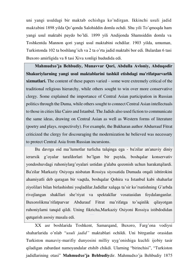  
 
uni yangi usuldagi bir maktab ochishga ko’ndirgan. Ikkinchi usuli jadid 
maktabini 1898 yilda Qo’qonda Salohiddin domla ochdi. Shu yili To’qmoqda ham 
yangi usul maktabi paydo bo’ldi. 1899 yili Andijonda Shamsiddin domla va 
Toshkentda Mannon qori yangi usul maktabini ochdilar. 1903 yilda, umuman, 
Turkistonda 102 ta boshlang’ich va 2 ta o’rta jadid maktabi bor edi. Bulardan 6 tasi 
Buxoro amirligida va 8 tasi Xiva xonligi hududida edi. 
Mahmudxo’ja Behbudiy, Munavvar Qori, Abdulla Avloniy, Abduqodir 
Shakuriylarning yangi usul maktablarini tashkil etishdagi ma'rifatparvarlik 
xizmatlari. The content of these papers varied – some were extremely critical of the 
traditional religious hierarchy, while others sought to win over more conservative 
clergy. Some explained the importance of Central Asian participation in Russian 
politics through the Duma, while others sought to connect Central Asian intellectuals 
to those in cities like Cairo and Istanbul. The Jadids also used fiction to communicate 
the same ideas, drawing on Central Asian as well as Western forms of literature 
(poetry and plays, respectively). For example, the Bukharan author Abdurrauf Fitrat 
criticized the clergy for discouraging the modernization he believed was necessary 
to protect Central Asia from Russian incursions. 
Bu davrga oid ma’lumotlar turlicha talqinga ega - ba'zilar an'anaviy diniy 
ierarxik g’oyalar tarafdorlari bo’lgan bir paytda, boshqalar konservativ 
yondoshuvdagi ruhoniylarg’oyalari ustidan g'alaba qozonish uchun harakatqilardi. 
Ba'zilar Markaziy Osiyoga nisbatan Rossiya siyosatida Dumada orqali ishtirokini 
ahamiyatli deb qaragan bir vaqtda, boshqalar Qohira va Istanbul kabi shaharlar 
ziyolilari bilan birlashishni yoqladilar.Jadidlar xalqqa ta’sir ko’rsatishning G’arbda 
rivojlangan shakllari she’riyat va spektakllar vosatasidan foydalanganlar. 
Buxorolikma’rifatparvar 
Abdurauf 
Fitrat 
ma’rifatga 
to’sqinlik 
qilayotgan 
ruhoniylarni tanqid qildi. Uning fikricha,Markaziy Osiyoni Rossiya istibdodidan 
qutqarish asosiy masala edi. 
XX asr boshlarida Toshkent, Samarqand, Buxoro, Farg’ona vodiysi 
shaharlarida o’nlab “usuli jadid” maktablari ochildi. Uni bitrganlar orasidan 
Turkiston manaviy-marifiy dunyosini milliy uyg’onishiga kuchli ijobiy tasir 
qiladigan zabardast namoyandalar etshib chikdi. Ularning “birinchisi”, “Turkiston 
jadidlarining otasi” Mahmudxo’ja Behbudiydir. Mahmudxo’ja Behbudiy 1875 
