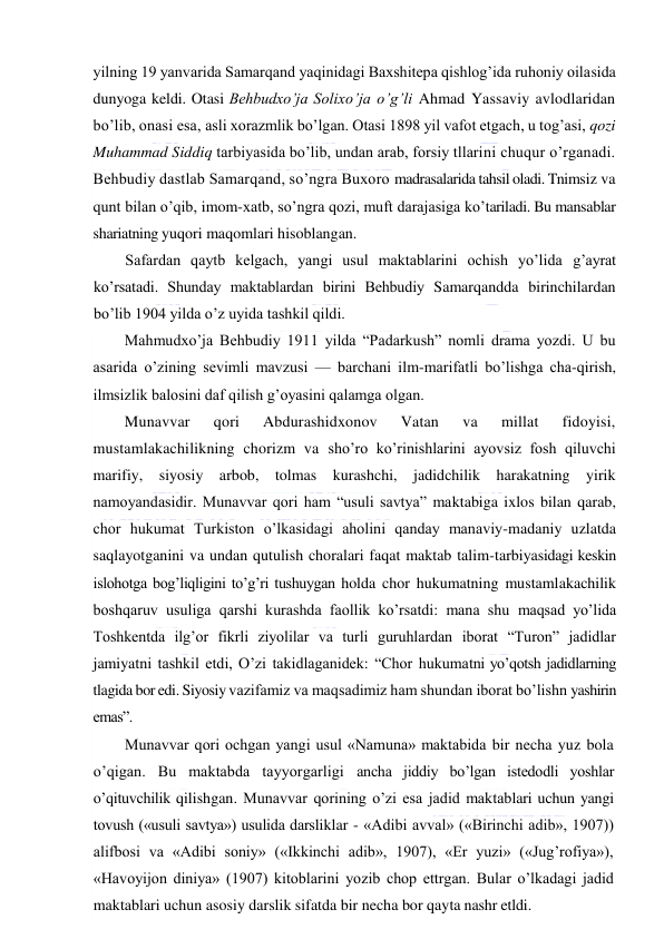  
 
yilning 19 yanvarida Samarqand yaqinidagi Baxshitepa qishlog’ida ruhoniy oilasida 
dunyoga keldi. Otasi Behbudxo’ja Solixo’ja o’g’li Ahmad Yassaviy avlodlaridan 
bo’lib, onasi esa, asli xorazmlik bo’lgan. Otasi 1898 yil vafot etgach, u tog’asi, qozi 
Muhammad Siddiq tarbiyasida bo’lib, undan arab, forsiy tllarini chuqur o’rganadi. 
Behbudiy dastlab Samarqand, so’ngra Buxoro madrasalarida tahsil oladi. Tnimsiz va 
qunt bilan o’qib, imom-xatb, so’ngra qozi, muft darajasiga ko’tariladi. Bu mansablar 
shariatning yuqori maqomlari hisoblangan. 
Safardan qaytb kelgach, yangi usul maktablarini ochish yo’lida g’ayrat 
ko’rsatadi. Shunday maktablardan birini Behbudiy Samarqandda birinchilardan 
bo’lib 1904 yilda o’z uyida tashkil qildi.  
Mahmudxo’ja Behbudiy 1911 yilda “Padarkush” nomli drama yozdi. U bu 
asarida o’zining sevimli mavzusi — barchani ilm-marifatli bo’lishga cha-qirish, 
ilmsizlik balosini daf qilish g’oyasini qalamga olgan. 
Munavvar 
qori 
Abdurashidxonov 
Vatan 
va 
millat 
fidoyisi, 
mustamlakachilikning chorizm va sho’ro ko’rinishlarini ayovsiz fosh qiluvchi 
marifiy, siyosiy arbob, tolmas kurashchi, jadidchilik harakatning yirik 
namoyandasidir. Munavvar qori ham “usuli savtya” maktabiga ixlos bilan qarab, 
chor hukumat Turkiston o’lkasidagi aholini qanday manaviy-madaniy uzlatda 
saqlayotganini va undan qutulish choralari faqat maktab talim-tarbiyasidagi keskin 
islohotga bog’liqligini to’g’ri tushuygan holda chor hukumatning mustamlakachilik 
boshqaruv usuliga qarshi kurashda faollik ko’rsatdi: mana shu maqsad yo’lida 
Toshkentda ilg’or fikrli ziyolilar va turli guruhlardan iborat “Turon” jadidlar 
jamiyatni tashkil etdi, O’zi takidlaganidek: “Chor hukumatni yo’qotsh jadidlarning 
tlagida bor edi. Siyosiy vazifamiz va maqsadimiz ham shundan iborat bo’lishn yashirin 
emas”.  
Munavvar qori ochgan yangi usul «Namuna» maktabida bir necha yuz bola 
o’qigan. Bu maktabda tayyorgarligi ancha jiddiy bo’lgan istedodli yoshlar 
o’qituvchilik qilishgan. Munavvar qorining o’zi esa jadid maktablari uchun yangi 
tovush («usuli savtya») usulida darsliklar - «Adibi avval» («Birinchi adib», 1907)) 
alifbosi va «Adibi soniy» («Ikkinchi adib», 1907), «Er yuzi» («Jug’rofiya»), 
«Havoyijon diniya» (1907) kitoblarini yozib chop ettrgan. Bular o’lkadagi jadid 
maktablari uchun asosiy darslik sifatda bir necha bor qayta nashr etldi. 
