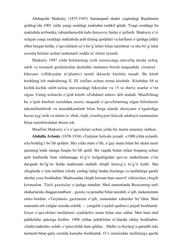  
 
Abduqodir Shakuriy (1875-1943) Samarqand shahri yaqinidagi Rajabamin 
qishlog’ida 1901 yilda yangi usuldagi maktabni tashkil qiladi. Yangi usuldagi bu 
maktabda arifmetka, tabiatshunoslik kabi dunyoviy fanlar o’qitlardi. Shakuriy o’zi 
ochgan yangi usuldagi maktabida arab tlining qoidalari va harflarni o’qitshga jiddiy 
etbor bergan holda, o’quvchilarni so’z bo’g’inlari bilan tanishtrar va shu bo’g’inlar 
asosida bolalar uchun tushunarli sodda so’zlarni tuzardi.  
Shakuriy 1907 yilda bolalarning yosh xususiyatga muvofiq tarzda axloq, 
odob va turmush qoidalaridan dastlabki malumot berish maqsadida «Jomeul – 
hikoyat» («Hikoyalar to’plami») nomli ikkinchi kitobini tuzadi. Bu kitob 
boshlang’ich maktabning II, III sinflari uchun terma kitobdir. Kitobdan 48 ta 
kichik-kichik odob-axloq mavzusidagi hikoyalar va 15 ta sheriy asarlar o’rin 
olgan. Uning uchinchi o’qish kitobi «Zubdatul ashor» deb ataladi. Muallifning 
bu o’qish kitobini tuzishdan asosiy maqsadi o’quvchilarning olgan bilimlarini 
takomillashtrish va mustahkamlash bilan birga ularda sheriyatni o’rganishga 
havas uyg’otsh va ularni (o’zbek, tojik, ozarbayjon) klassik adabiyot namunalari 
bilan tanishtrishdan iborat edi. 
Muallim Shakuriy o’z o’quvchilari uchun yilda bir marta umumiy imthon  
Abdulla Avloniy (1878-1934) «Tarjimai holi»da yozadi: «1900 yilda uylanib, 
oila boshlig’i bo’lib qoldim. Shu yilda otam o’lib, o’gay onam bilan bir ukam meni 
qaramog’imda menga boqim bo’lib qoldi. Bu vaqtda butun oilani boqmoq uchun 
qish kunlarida ham ishlamoqqa to’g’ri kelganligidan quvvai muhofazam o’rta 
darajada bo’lg’on holda madrasani tashlab chiqib ketuvg’a to’g’ri keldi. Shu 
choqlarda o’zim mehnat ichida yashag’onlig’imdan boylarga va mullalarga qarshi 
sherlar yoza boshladim. Madrasadan chiqib ketsam ham maorif ishlaridan chiqib 
ketmadim. Turli gazetalar o’qishga tutndim. Shul zamonlarda Rusiyaning turli 
shaharlarida chiqqan matbuot – gazeta va jurnallar bilan tanishib, o’qib, malumotmni 
orttra bordim. «Tarjimon» gazetasini o’qib, zamondan xabardor bo’ldim. Shul 
zamonda erli xalqlar orasida eskilik — yangilik («jadid-qadim») janjali boshlandi. 
Gazet o’quvchilari mullalarni «jadidchi» nomi bilan atar edilar. Men ham shul 
jadidchilar qatoriga kirdim. 1904 yildan jadidchilar to’dasida ishlay boshladim. 
«Jadid maktabi» ochib, o’qituvchilik ham qildim... Mulla va boylarg’a qarashli eski 
turmush bilan qatiy suratda kurasha boshladuk. O’z oramizdan mullalarga qarshi 
