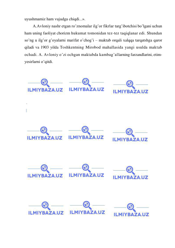  
 
uyushmamiz ham vujudga chiqdi...». 
A.Avloniy nashr etgan ro’znomalar ilg’or fikrlar targ’ibotchisi bo’lgani uchun 
ham uning faoliyat chorizm hukumat tomonidan tez-tez taqiqlanar edi. Shundan 
so’ng u ilg’or g’oyalarni marifat o’chog’i – maktab orqali xalqqa tarqatshga qaror 
qiladi va 1903 yilda Toshkentning Mirobod mahallasida yangi usulda maktab 
ochadi. A. Avloniy o’zi ochgan maktabda kambag’allarning farzandlarini, etim-
yesirlarni o’qitdi.  
 
