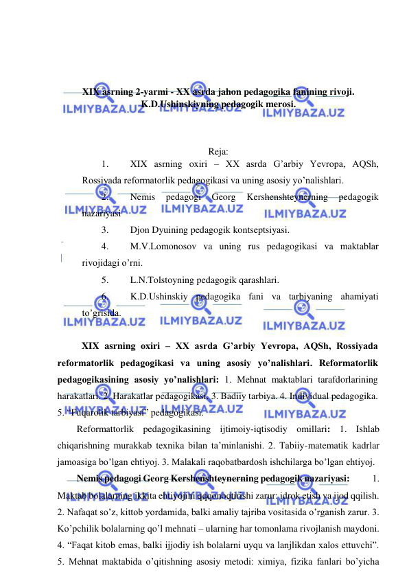  
 
 
 
 
 
XIX asrning 2-yarmi - XX asrda jahon pedagogika fanining rivoji. 
K.D.Ushinskiyning pedagogik merosi. 
 
 
 
Reja: 
1. 
XIX asrning oxiri – XX asrda G’arbiy Yevropa, AQSh, 
Rossiyada reformatorlik pedagogikasi va uning asosiy yo’nalishlari. 
2. 
Nemis 
pedagogi 
Georg 
Kershenshteynerning 
pedagogik 
nazariyasi 
3. 
Djon Dyuining pedagogik kontseptsiyasi. 
4. 
M.V.Lomonosov va uning rus pedagogikasi va maktablar 
rivojidagi o’rni. 
5. 
L.N.Tolstoyning pedagogik qarashlari. 
6. 
K.D.Ushinskiy pedagogika fani va tarbiyaning ahamiyati 
to’grisida. 
 
 XIX asrning oxiri – XX asrda G’arbiy Yevropa, AQSh, Rossiyada 
reformatorlik pedagogikasi va uning asosiy yo’nalishlari. Reformatorlik 
pedagogikasining asosiy yo’nalishlari: 1. Mehnat maktablari tarafdorlarining 
harakatlari. 2. Harakatlar pedagogikasi. 3. Badiiy tarbiya. 4. Individual pedagogika. 
5. “Fuqarolik tarbiyasi” pedagogikasi.  
Reformattorlik pedagogikasining ijtimoiy-iqtisodiy omillari: 1. Ishlab 
chiqarishning murakkab texnika bilan ta’minlanishi. 2. Tabiiy-matematik kadrlar 
jamoasiga bo’lgan ehtiyoj. 3. Malakali raqobatbardosh ishchilarga bo’lgan ehtiyoj. 
Nemis pedagogi Georg Kershenshteynerning pedagogik nazariyasi:            1. 
Maktab bolalarning ikkita ehtiyojini qqqonoqtirishi zarur: idrok etish va ijod qqilish. 
2. Nafaqat so’z, kittob yordamida, balki amaliy tajriba vositasida o’rganish zarur. 3. 
Ko’pchilik bolalarning qo’l mehnati – ularning har tomonlama rivojlanish maydoni. 
4. “Faqat kitob emas, balki ijjodiy ish bolalarni uyqu va lanjlikdan xalos ettuvchi”. 
5. Mehnat maktabida o’qitishning asosiy metodi: ximiya, fizika fanlari bo’yicha 
