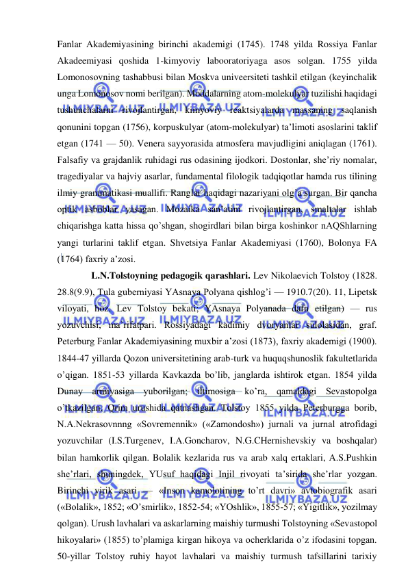  
 
Fanlar Akademiyasining birinchi akademigi (1745). 1748 yilda Rossiya Fanlar 
Akadeemiyasi qoshida 1-kimyoviy labooratoriyaga asos solgan. 1755 yilda 
Lomonosovning tashabbusi bilan Moskva univeersiteti tashkil etilgan (keyinchalik 
unga Lomonosov nomi berilgan). Moddalarning atom-molekulyar tuzilishi haqidagi 
tushunchalarni rivojlantirgan, kimyoviy reaktsiyalarda massaning saqlanish 
qonunini topgan (1756), korpuskulyar (atom-molekulyar) ta’limoti asoslarini taklif 
etgan (1741 — 50). Venera sayyorasida atmosfera mavjudligini aniqlagan (1761). 
Falsafiy va grajdanlik ruhidagi rus odasining ijodkori. Dostonlar, she’riy nomalar, 
tragediyalar va hajviy asarlar, fundamental filologik tadqiqotlar hamda rus tilining 
ilmiy grammatikasi muallifi. Ranglar haqidagi nazariyani olg’a surgan. Bir qancha 
optik asboblar yasagan. Mozaika san’atini rivojlantirgan, smaltalar ishlab 
chiqarishga katta hissa qo’shgan, shogirdlari bilan birga koshinkor nAQShlarning 
yangi turlarini taklif etgan. Shvetsiya Fanlar Akademiyasi (1760), Bolonya FA 
(1764) faxriy a’zosi. 
 
L.N.Tolstoyning pedagogik qarashlari. Lev Nikolaevich Tolstoy (1828. 
28.8(9.9), Tula guberniyasi YAsnaya Polyana qishlog’i — 1910.7(20). 11, Lipetsk 
viloyati, hoz. Lev Tolstoy bekati; YAsnaya Polyanada dafn etilgan) — rus 
yozuvchisi, ma’rifatpari. Rossiyadagi kadimiy dvoryanlar sulolasidan, graf. 
Peterburg Fanlar Akademiyasining muxbir a’zosi (1873), faxriy akademigi (1900). 
1844-47 yillarda Qozon universitetining arab-turk va huquqshunoslik fakultetlarida 
o’qigan. 1851-53 yillarda Kavkazda bo’lib, janglarda ishtirok etgan. 1854 yilda 
Dunay armiyasiga yuborilgan; iltimosiga ko’ra, qamaldagi Sevastopolga 
o’tkazilgan. Qrim urushida qatnashgan. Tolstoy 1855 yilda Peterburgga borib, 
N.A.Nekrasovnnng «Sovremennik» («Zamondosh») jurnali va jurnal atrofidagi 
yozuvchilar (I.S.Turgenev, I.A.Goncharov, N.G.CHernishevskiy va boshqalar) 
bilan hamkorlik qilgan. Bolalik kezlarida rus va arab xalq ertaklari, A.S.Pushkin 
she’rlari, shuningdek, YUsuf haqidagi Injil rivoyati ta’sirida she’rlar yozgan. 
Birinchi yirik asari — «Inson kamolotining to’rt davri» avtobiografik asari 
(«Bolalik», 1852; «O’smirlik», 1852-54; «YOshlik», 1855-57; «Yigitlik», yozilmay 
qolgan). Urush lavhalari va askarlarning maishiy turmushi Tolstoyning «Sevastopol 
hikoyalari» (1855) to’plamiga kirgan hikoya va ocherklarida o’z ifodasini topgan. 
50-yillar Tolstoy ruhiy hayot lavhalari va maishiy turmush tafsillarini tarixiy 
