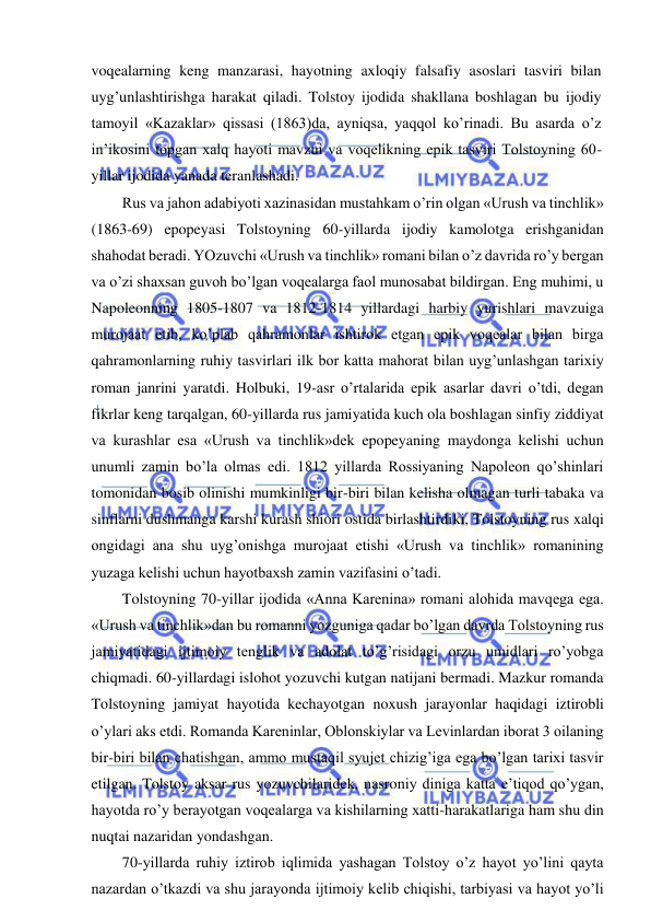  
 
voqealarning keng manzarasi, hayotning axloqiy falsafiy asoslari tasviri bilan 
uyg’unlashtirishga harakat qiladi. Tolstoy ijodida shakllana boshlagan bu ijodiy 
tamoyil «Kazaklar» qissasi (1863)da, ayniqsa, yaqqol ko’rinadi. Bu asarda o’z 
in’ikosini topgan xalq hayoti mavzui va voqelikning epik tasviri Tolstoyning 60-
yillar ijodida yanada teranlashadi. 
Rus va jahon adabiyoti xazinasidan mustahkam o’rin olgan «Urush va tinchlik» 
(1863-69) epopeyasi Tolstoyning 60-yillarda ijodiy kamolotga erishganidan 
shahodat beradi. YOzuvchi «Urush va tinchlik» romani bilan o’z davrida ro’y bergan 
va o’zi shaxsan guvoh bo’lgan voqealarga faol munosabat bildirgan. Eng muhimi, u 
Napoleonning 1805-1807 va 1812-1814 yillardagi harbiy yurishlari mavzuiga 
murojaat etib, ko’plab qahramonlar ishtirok etgan epik voqealar bilan birga 
qahramonlarning ruhiy tasvirlari ilk bor katta mahorat bilan uyg’unlashgan tarixiy 
roman janrini yaratdi. Holbuki, 19-asr o’rtalarida epik asarlar davri o’tdi, degan 
fikrlar keng tarqalgan, 60-yillarda rus jamiyatida kuch ola boshlagan sinfiy ziddiyat 
va kurashlar esa «Urush va tinchlik»dek epopeyaning maydonga kelishi uchun 
unumli zamin bo’la olmas edi. 1812 yillarda Rossiyaning Napoleon qo’shinlari 
tomonidan bosib olinishi mumkinligi bir-biri bilan kelisha olmagan turli tabaka va 
sinflarni dushmanga karshi kurash shiori ostida birlashtirdiki, Tolstoyning rus xalqi 
ongidagi ana shu uyg’onishga murojaat etishi «Urush va tinchlik» romanining 
yuzaga kelishi uchun hayotbaxsh zamin vazifasini o’tadi. 
Tolstoyning 70-yillar ijodida «Anna Karenina» romani alohida mavqega ega. 
«Urush va tinchlik»dan bu romanni yozguniga qadar bo’lgan davrda Tolstoyning rus 
jamiyatidagi ijtimoiy tenglik va adolat to’g’risidagi orzu umidlari ro’yobga 
chiqmadi. 60-yillardagi islohot yozuvchi kutgan natijani bermadi. Mazkur romanda 
Tolstoyning jamiyat hayotida kechayotgan noxush jarayonlar haqidagi iztirobli 
o’ylari aks etdi. Romanda Kareninlar, Oblonskiylar va Levinlardan iborat 3 oilaning 
bir-biri bilan chatishgan, ammo mustaqil syujet chizig’iga ega bo’lgan tarixi tasvir 
etilgan. Tolstoy aksar rus yozuvchilaridek, nasroniy diniga katta e’tiqod qo’ygan, 
hayotda ro’y berayotgan voqealarga va kishilarning xatti-harakatlariga ham shu din 
nuqtai nazaridan yondashgan. 
70-yillarda ruhiy iztirob iqlimida yashagan Tolstoy o’z hayot yo’lini qayta 
nazardan o’tkazdi va shu jarayonda ijtimoiy kelib chiqishi, tarbiyasi va hayot yo’li 
