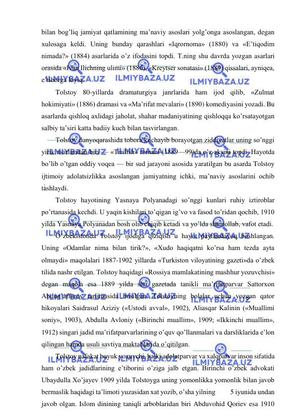  
 
bilan bog’liq jamiyat qatlamining ma’naviy asoslari yolg’onga asoslangan, degan 
xulosaga keldi. Uning bunday qarashlari «Iqrornoma» (1880) va «E’tiqodim 
nimada?» (1884) asarlarida o’z ifodasini topdi. T.ning shu davrda yozgan asarlari 
orasida «Ivan Ilichning ulimi» (1886), «Kreytser sonatasi» (1889) qissalari, ayniqea, 
e’tiborga loyiq. 
Tolstoy 80-yillarda dramaturgiya janrlarida ham ijod qilib, «Zulmat 
hokimiyati» (1886) dramasi va «Ma’rifat mevalari» (1890) komediyasini yozadi. Bu 
asarlarda qishloq axlidagi jaholat, shahar madaniyatining qishloqqa ko’rsatayotgan 
salbiy ta’siri katta badiiy kuch bilan tasvirlangan. 
Tolstoy dunyoqarashida tobora kuchayib borayotgan ziddiyatlar uning so’nggi 
yirik asarlaridan biri — «Tirilish» romani (1889—99)da o’z aksini topdi. Hayotda 
bo’lib o’tgan oddiy voqea — bir sud jarayoni asosida yaratilgan bu asarda Tolstoy 
ijtimoiy adolatsizlikka asoslangan jamiyatning ichki, ma’naviy asoslarini ochib 
tashlaydi.  
Tolstoy hayotining Yasnaya Polyanadagi so’nggi kunlari ruhiy iztiroblar 
po’rtanasida kechdi. U yaqin kishilari to’qigan ig’vo va fasod to’ridan qochib, 1910 
yilda Yasnaya Polyanadan bosh olib chiqib ketadi va yo’lda shamollab, vafot etadi. 
O’zbekistonda Tolstoy ijodiga qiziqish u hayot paytlardayoq boshlangan. 
Uning «Odamlar nima bilan tirik?», «Xudo haqiqatni ko’rsa ham tezda ayta 
olmaydi» maqolalari 1887-1902 yillarda «Turkiston viloyatining gazeti»da o’zbek 
tilida nashr etilgan. Tolstoy haqidagi «Rossiya mamlakatining mashhur yozuvchisi» 
degan maqola esa 1889 yilda shu gazetada tanikli ma’rifatparvar Sattorxon 
Abdug’afforov tarjimasida bosilgan. Tolstoyning bolalar uchun yozgan qator 
hikoyalari Saidrasul Aziziy («Ustodi avval», 1902), Aliasqar Kalinin («Muallimi 
soniy», 1903), Abdulla Avloniy («Birinchi muallim», 1909; «Ikkinchi muallim», 
1912) singari jadid ma’rifatparvarlarining o’quv qo’llanmalari va darsliklarida e’lon 
qilingan hamda usuli savtiya maktablarida o’qitilgan. 
Tolstoy nafakat buyuk yozuvchi, balki adolatparvar va xalqparvar inson sifatida 
ham o’zbek jadidlarining e’tiborini o’ziga jalb etgan. Birinchi o’zbek advokati 
Ubaydulla Xo’jayev 1909 yilda Tolstoyga uning yomonlikka yomonlik bilan javob 
bermaslik haqidagi ta’limoti yuzasidan xat yozib, o’sha yilning          5 iyunida undan 
javob olgan. Islom dinining taniqli arboblaridan biri Abduvohid Qoriev esa 1910 
