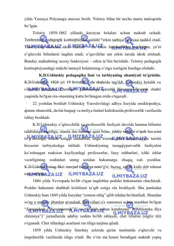  
 
yilda Yasnaya Polyanaga maxsus borib, Tolstoy bilan bir necha marta muloqotda 
bo’lgan.  
Tolstoy 1859-1862 yillarda krestyan bolalari uchun maktab ochadi. 
Tosltoyning pedagogik kontseptsiyasi asosini “erkin tarbiya” g’oyasi tashkil etadi. 
Tolstoyning fikricha, ideal maktab – bu erkin hamkorlikka asoslangan, ya’ni 
o’qituvchi bilimlarni taqdim etadi, o’quvchilar uni erkin tarzda idrok etishadi. 
Bunday maktabning asosiy funktsiyasi – erkin ta’lim berishdir. Tolstoy pedagogik 
kontseptsiyasidagi etakchi tamoyil bolalarning o’ziga xosligini hisobga olishdir. 
 
K.D.Ushinskiy pedagogika fani va tarbiyaning ahamiyati to’grisida. 
K.D.Ushinskiy 1824 yil 19 fevralda Tula shahrida tug'ildi. Ushinskiy bolalik va 
o'smirlik davrlarini Chernigov gubernasiga qarashli Novgorod-Seversk shahri 
yaqinida bo'lgan ota-onasining katta bo'lmagan erida o'tqazadi. 
22 yoshdan boshlab Ushinskiy Yaroslovldagi adliya liseyida ensiklopediya, 
qonun-shunoslik, davlat huquqi va moliya fanlari kafedrasida professorlik vazifasida 
ishlay boshladi. 
K.D.Ushinskiy o’qituvchilik va professorlik faoliyati davrida hamma bilimini 
talabalarga berishga, ularda ilm-fanlarni qunt bilan, jiddiy suratda o’qish havasini 
to’g’dirishga, ularda xalqqa muhabbat, unga xizmat qilish uchun tayyor turishi 
hissasini tarbiyalashga intiladi. Ushinskiyning taraqqiyparvarlik faoliyatini 
ko’rolmagan reaksion kayfiyatdagi professorlar, lisey rahbarlari, ichki ishlar 
vazirligining xodimlari uning ustidan hukumatga chaqiq xati yozdilar, 
K.D.Ushinskiyning fikri mavjud tuzumga noto’g'ri, buzuq, xavfli kishi deb tuhmat 
toshi otilgan. 
1884 yilda Yevropada bo'lib o'tgan inqiloblar podsho hukumatini chuchitadi. 
Podsho hukumati shubhali kishilarni ta`qib ostiga ola boshlaydi. Shu jumladan 
Ushinskiy ham 1849 yilda liseydan “yomon otliq” qilib ishdan bo'shatiladi. Shundan 
so'ng u moddiy jihatdan qiynaladi. Shu yillari o'z zamonasi uchun mashhur bo'lgan 
“Zamondosh (“Sovremennik”)” va “O’qish uchun kutubxona” (“Biblioteka dlya 
chiteniya”)” jurnallarida adabiy xodim bo'lib ishlaydi, chet tillarini (ingliz tili) 
o'rganadi. Chet tillardagi asarlarni rus tiliga tarjima qiladi. 
1859 yilda Ushinskiy Smolniy aslzoda qizlar institutida o'qituvchi va 
inspektorlik vazifasida ishga o'tadi. Bu o’rta ma`lumot beradigan maktab yopiq 
