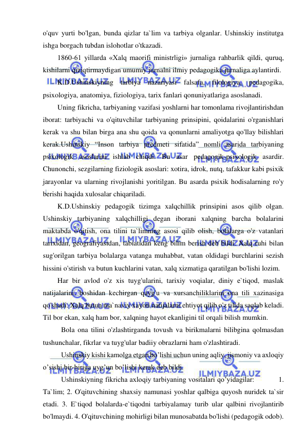  
 
o'quv yurti bo'lgan, bunda qizlar ta`lim va tarbiya olganlar. Ushinskiy institutga 
ishga borgach tubdan islohotlar o'tkazadi. 
1860-61 yillarda «Xalq maorifi ministrligi» jurnaliga rahbarlik qildi, quruq, 
kishilarni qiziqtirmaydigan umumiy jurnalni ilmiy pedagogika jurnaliga aylantirdi. 
K.D.Ushinskiyning tarbiya nazariyasi falsafa, filologiya, pedagogika, 
psixologiya, anatomiya, fiziologiya, tarix fanlari qonuniyatlariga asoslanadi. 
Uning fikricha, tarbiyaning vazifasi yoshlarni har tomonlama rivojlantirishdan 
iborat: tarbiyachi va o'qituvchilar tarbiyaning prinsipini, qoidalarini o'rganishlari 
kerak va shu bilan birga ana shu qoida va qonunlarni amaliyotga qo'llay bilishlari 
kerak.Ushinskiy “Inson tarbiya predmeti sifatida” nomli asarida tarbiyaning 
psixologik asoslarini ishlab chiqdi. Bu asar pedagogik-psixologik asardir. 
Chunonchi, sezgilarning fiziologik asoslari: xotira, idrok, nutq, tafakkur kabi psixik 
jarayonlar va ularning rivojlanishi yoritilgan. Bu asarda psixik hodisalarning ro'y 
berishi haqida xulosalar chiqariladi. 
K.D.Ushinskiy pedagogik tizimga xalqchillik prinsipini asos qilib olgan. 
Ushinskiy tarbiyaning xalqchilligi degan iborani xalqning barcha bolalarini 
maktabda o'qitish, ona tilini ta`limning asosi qilib olish, bolalarga o'z vatanlari 
tarixidan, geografiyasidan, tabiatidan keng bilim berish deb bildi. Xalq ruhi bilan 
sug'orilgan tarbiya bolalarga vatanga muhabbat, vatan oldidagi burchlarini sezish 
hissini o'stirish va butun kuchlarini vatan, xalq xizmatiga qaratilgan bo'lishi lozim. 
Har bir avlod o'z xis tuyg'ularini, tarixiy voqialar, diniy e`tiqod, maslak 
natijalarini, boshidan kechirgan qayg'u va xursanchiliklarini ona tili xazinasiga 
qo'shadi. Xalq butun ma`naviy xayoti natijalarni ehtiyot qilib o'z tilida saqlab keladi. 
Til bor ekan, xalq ham bor, xalqning hayot ekanligini til orqali bilish mumkin. 
 Bola ona tilini o'zlashtirganda tovush va birikmalarni bilibgina qolmasdan 
tushunchalar, fikrlar va tuyg'ular badiiy obrazlarni ham o'zlashtiradi. 
 Ushinskiy kishi kamolga etgan bo’lishi uchun uning aqliy, jismoniy va axloqiy 
o’sishi bir-biriga uyg’un bo’lishi kerak deb bildi. 
 Ushinskiyning fikricha axloqiy tarbiyaning vositalari qo’yidagilar:           1. 
Ta`lim; 2. O'qituvchining shaxsiy namunasi yoshlar qalbiga quyosh nuridek ta`sir 
etadi. 3. E`tiqod bolalarda-e`tiqodni tarbiyalamay turib ular qalbini rivojlantirib 
bo'lmaydi. 4. O'qituvchining mohirligi bilan munosabatda bo'lishi (pedagogik odob). 
