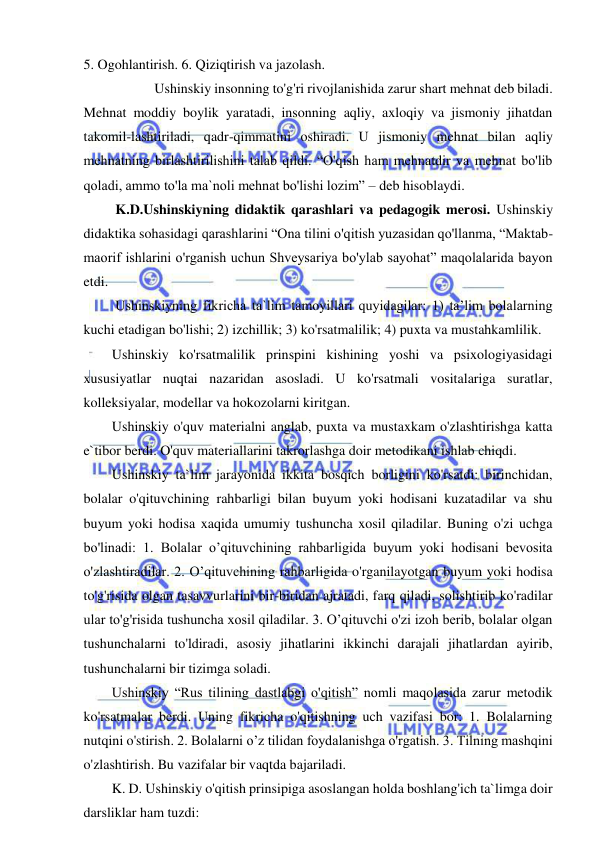  
 
5. Ogohlantirish. 6. Qiziqtirish va jazolash. 
  
Ushinskiy insonning to'g'ri rivojlanishida zarur shart mehnat deb biladi. 
Mehnat moddiy boylik yaratadi, insonning aqliy, axloqiy va jismoniy jihatdan 
takomil-lashtiriladi, qadr-qimmatini oshiradi. U jismoniy mehnat bilan aqliy 
mehnatning birlashtirilishini talab qildi. “O'qish ham mehnatdir va mehnat bo'lib 
qoladi, ammo to'la ma`noli mehnat bo'lishi lozim” – deb hisoblaydi. 
 K.D.Ushinskiyning didaktik qarashlari va pedagogik merosi. Ushinskiy 
didaktika sohasidagi qarashlarini “Ona tilini o'qitish yuzasidan qo'llanma, “Maktab-
maorif ishlarini o'rganish uchun Shveysariya bo'ylab sayohat” maqolalarida bayon 
etdi. 
 Ushinskiyning fikricha ta`lim tamoyillari quyidagilar: 1) ta’lim bolalarning 
kuchi etadigan bo'lishi; 2) izchillik; 3) ko'rsatmalilik; 4) puxta va mustahkamlilik. 
Ushinskiy ko'rsatmalilik prinspini kishining yoshi va psixologiyasidagi 
xususiyatlar nuqtai nazaridan asosladi. U ko'rsatmali vositalariga suratlar, 
kolleksiyalar, modellar va hokozolarni kiritgan. 
Ushinskiy o'quv materialni anglab, puxta va mustaxkam o'zlashtirishga katta 
e`tibor berdi. O'quv materiallarini takrorlashga doir metodikani ishlab chiqdi. 
Ushinskiy ta`lim jarayonida ikkita bosqich borligini ko'rsatdi: birinchidan, 
bolalar o'qituvchining rahbarligi bilan buyum yoki hodisani kuzatadilar va shu 
buyum yoki hodisa xaqida umumiy tushuncha xosil qiladilar. Buning o'zi uchga 
bo'linadi: 1. Bolalar o’qituvchining rahbarligida buyum yoki hodisani bevosita 
o'zlashtiradilar. 2. O’qituvchining rahbarligida o'rganilayotgan buyum yoki hodisa 
to'g'risida olgan tasavvurlarini bir-biridan ajratadi, farq qiladi, solishtirib ko'radilar 
ular to'g'risida tushuncha xosil qiladilar. 3. O’qituvchi o'zi izoh berib, bolalar olgan 
tushunchalarni to'ldiradi, asosiy jihatlarini ikkinchi darajali jihatlardan ayirib, 
tushunchalarni bir tizimga soladi. 
Ushinskiy “Rus tilining dastlabgi o'qitish” nomli maqolasida zarur metodik 
ko'rsatmalar berdi. Uning fikricha o'qitishning uch vazifasi bor: 1. Bolalarning 
nutqini o'stirish. 2. Bolalarni o’z tilidan foydalanishga o'rgatish. 3. Tilning mashqini 
o'zlashtirish. Bu vazifalar bir vaqtda bajariladi. 
K. D. Ushinskiy o'qitish prinsipiga asoslangan holda boshlang'ich ta`limga doir 
darsliklar ham tuzdi: 
