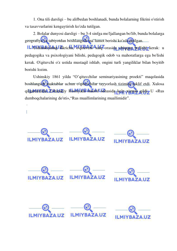  
 
1. Ona tili darsligi – bu alifbedan boshlanadi, bunda bolalarning fikrini o'stirish 
va tasavvurlarini kengaytirish ko'zda tutilgan. 
2. Bolalar dunyosi darsligi – bu 3-4 sinfga mo'ljallangan bo'lib, bunda bolalarga 
geografiya va tabiyotdan boshlangich ma`lumot berishi ko'zda tutilgan. 
Ushinskiyning fikricha, o'qituvchi xalq orasida chiqqan bo'lishi kerak: u 
pedagogika va psixologiyani bilishi, pedagogik odob va mahoratlarga ega bo'lishi 
kerak. O'qituvchi o'z ustida mustaqil ishlab, ongini turli yangiliklar bilan boyitib 
borishi lozim. 
Ushinskiy 1861 yilda “O’qituvchilar seminariyasining proekti” maqolasida 
boshlangich maktablar uchun o'qituvchilar tayyorlash tizimini taklif etdi. Xulosa 
qilganimizda, Ushinskiy Rossiyada maorif sohasida ko'p xizmat qildi. U «Rus 
dumboqchalarining do'sti»,“Rus muallimlarining muallimidir”. 
 
