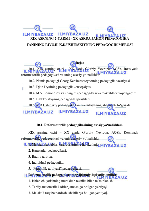  
 
 
 
 
 
XIX ASRNING 2-YARMI - XX ASRDA JAHON PEDAGOGIKA 
FANINING RIVOJI. K.D.USHINSKIYNING PEDAGOGIK MEROSI 
 
 
Reja: 
10.1. XIX asrning oxiri – XX asrda G‘arbiy Yevropa, AQSh, Rossiyada 
reformatorlik pedagogikasi va uning asosiy yo‘nalishlari. 
10.2. Nemis pedagogi Georg Kershenshteynerning pedagogik nazariyasi 
10.3. Djon Dyuining pedagogik konsepsiyasi. 
10.4. M.V.Lomonosov va uning rus pedagogikasi va maktablar rivojidagi o‘rni. 
10.5. L.N.Tolstoyning pedagogik qarashlari. 
10.6. K.D.Ushinskiy pedagogika fani va tarbiyaning ahamiyati to‘grisida. 
 
 
10.1. Reformatorlik pedagogikasining asosiy yo‘nalishlari. 
XIX asrning oxiri – XX asrda G‘arbiy Yevropa, AQSh, Rossiyada 
reformatorlik pedagogikasi va uning asosiy yo‘nalishlari.  
1. Mehnat maktablari tarafdorlarining harakatlari.  
2. Harakatlar pedagogikasi.  
3. Badiiy tarbiya.  
4. Individual pedagogika.  
5. “Fuqarolik tarbiyasi” pedagogikasi.  
Reformattorlik pedagogikasining ijtimoiy-iqtisodiy omillari:  
1. Ishlab chiqarishning murakkab texnika bilan ta’minlanishi.  
2. Tabiiy-matematik kadrlar jamoasiga bo‘lgan yehtiyoj.  
3. Malakali raqobatbardosh ishchilarga bo‘lgan yehtiyoj. 
