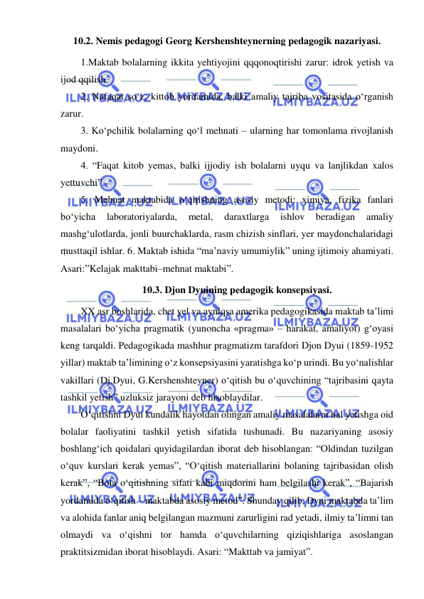  
 
10.2. Nemis pedagogi Georg Kershenshteynerning pedagogik nazariyasi. 
1.Maktab bolalarning ikkita yehtiyojini qqqonoqtirishi zarur: idrok yetish va 
ijod qqilish.  
2. Nafaqat so‘z, kittob yordamida, balki amaliy tajriba vositasida o‘rganish 
zarur.  
3. Ko‘pchilik bolalarning qo‘l mehnati – ularning har tomonlama rivojlanish 
maydoni.  
4. “Faqat kitob yemas, balki ijjodiy ish bolalarni uyqu va lanjlikdan xalos 
yettuvchi”.  
5. Mehnat maktabida o‘qitishning asosiy metodi: ximiya, fizika fanlari 
bo‘yicha 
laboratoriyalarda, 
metal, 
daraxtlarga 
ishlov 
beradigan 
amaliy 
mashg‘ulotlarda, jonli buurchaklarda, rasm chizish sinflari, yer maydonchalaridagi 
musttaqil ishlar. 6. Maktab ishida “ma’naviy umumiylik” uning ijtimoiy ahamiyati. 
Asari:”Kelajak makttabi–mehnat maktabi”. 
10.3. Djon Dyuining pedagogik konsepsiyasi. 
XX asr boshlarida, chet yel va ayniqsa amerika pedagogikasida maktab ta’limi 
masalalari bo‘yicha pragmatik (yunoncha «pragma» – harakat, amaliyot) g‘oyasi 
keng tarqaldi. Pedagogikada mashhur pragmatizm tarafdori Djon Dyui (1859-1952 
yillar) maktab ta’limining o‘z konsepsiyasini yaratishga ko‘p urindi. Bu yo‘nalishlar 
vakillari (Dj.Dyui, G.Kershenshteyner) o‘qitish bu o‘quvchining “tajribasini qayta 
tashkil yetish” uzluksiz jarayoni deb hisoblaydilar.  
O‘qitishni Dyui kundalik hayotdan olingan amaliy masalalarni hal yetishga oid 
bolalar faoliyatini tashkil yetish sifatida tushunadi. Bu nazariyaning asosiy 
boshlang‘ich qoidalari quyidagilardan iborat deb hisoblangan: “Oldindan tuzilgan 
o‘quv kurslari kerak yemas”, “O‘qitish materiallarini bolaning tajribasidan olish 
kerak”, “Bola o‘qitishning sifati kabi miqdorini ham belgilashi kerak”, “Bajarish 
yordamida o‘qitish – maktabda asosiy metod”. Shunday qilib, Dyui maktabda ta’lim 
va alohida fanlar aniq belgilangan mazmuni zarurligini rad yetadi, ilmiy ta’limni tan 
olmaydi va o‘qishni tor hamda o‘quvchilarning qiziqishlariga asoslangan 
praktitsizmidan iborat hisoblaydi. Asari: “Makttab va jamiyat”. 
