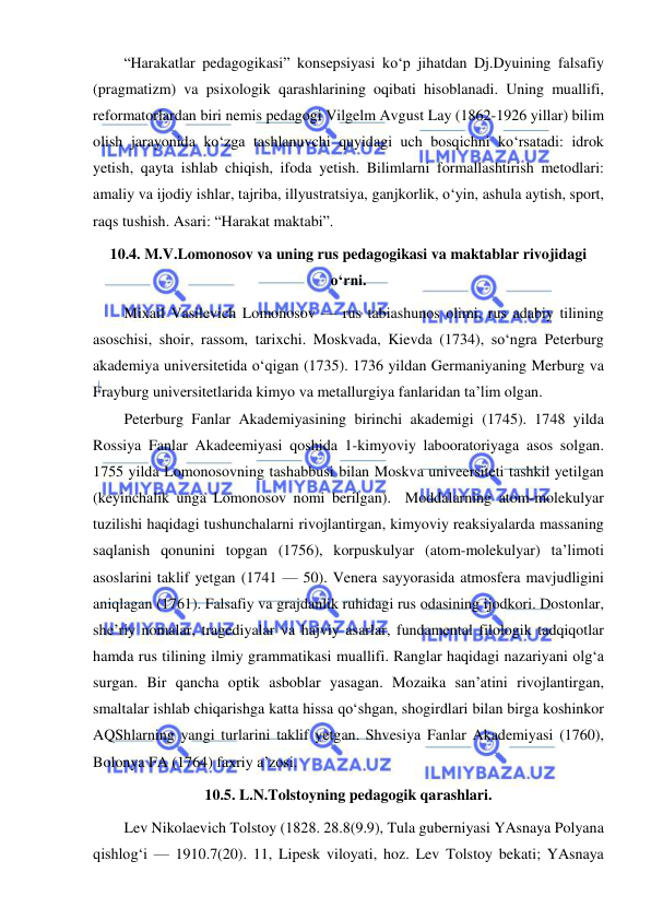  
 
“Harakatlar pedagogikasi” konsepsiyasi ko‘p jihatdan Dj.Dyuining falsafiy 
(pragmatizm) va psixologik qarashlarining oqibati hisoblanadi. Uning muallifi, 
reformatorlardan biri nemis pedagogi Vilgelm Avgust Lay (1862-1926 yillar) bilim 
olish jarayonida ko‘zga tashlanuvchi quyidagi uch bosqichni ko‘rsatadi: idrok 
yetish, qayta ishlab chiqish, ifoda yetish. Bilimlarni formallashtirish metodlari: 
amaliy va ijodiy ishlar, tajriba, illyustratsiya, ganjkorlik, o‘yin, ashula aytish, sport, 
raqs tushish. Asari: “Harakat maktabi”. 
10.4. M.V.Lomonosov va uning rus pedagogikasi va maktablar rivojidagi 
o‘rni. 
Mixail Vasilevich Lomonosov — rus tabiashunos olimi, rus adabiy tilining 
asoschisi, shoir, rassom, tarixchi. Moskvada, Kievda (1734), so‘ngra Peterburg 
akademiya universitetida o‘qigan (1735). 1736 yildan Germaniyaning Merburg va 
Frayburg universitetlarida kimyo va metallurgiya fanlaridan ta’lim olgan. 
Peterburg Fanlar Akademiyasining birinchi akademigi (1745). 1748 yilda 
Rossiya Fanlar Akadeemiyasi qoshida 1-kimyoviy labooratoriyaga asos solgan. 
1755 yilda Lomonosovning tashabbusi bilan Moskva univeersiteti tashkil yetilgan 
(keyinchalik unga Lomonosov nomi berilgan).  Moddalarning atom-molekulyar 
tuzilishi haqidagi tushunchalarni rivojlantirgan, kimyoviy reaksiyalarda massaning 
saqlanish qonunini topgan (1756), korpuskulyar (atom-molekulyar) ta’limoti 
asoslarini taklif yetgan (1741 — 50). Venera sayyorasida atmosfera mavjudligini 
aniqlagan (1761). Falsafiy va grajdanlik ruhidagi rus odasining ijodkori. Dostonlar, 
she’riy nomalar, tragediyalar va hajviy asarlar, fundamental filologik tadqiqotlar 
hamda rus tilining ilmiy grammatikasi muallifi. Ranglar haqidagi nazariyani olg‘a 
surgan. Bir qancha optik asboblar yasagan. Mozaika san’atini rivojlantirgan, 
smaltalar ishlab chiqarishga katta hissa qo‘shgan, shogirdlari bilan birga koshinkor 
AQShlarning yangi turlarini taklif yetgan. Shvesiya Fanlar Akademiyasi (1760), 
Bolonya FA (1764) faxriy a’zosi. 
10.5. L.N.Tolstoyning pedagogik qarashlari. 
Lev Nikolaevich Tolstoy (1828. 28.8(9.9), Tula guberniyasi YAsnaya Polyana 
qishlog‘i — 1910.7(20). 11, Lipesk viloyati, hoz. Lev Tolstoy bekati; YAsnaya 
