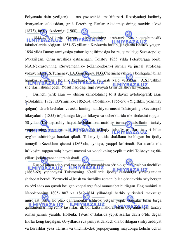  
 
Polyanada dafn yetilgan) — rus yozuvchisi, ma’rifatpari. Rossiyadagi kadimiy 
dvoryanlar sulolasidan, graf. Peterburg Fanlar Akademiyasining muxbir a’zosi 
(1873), faxriy akademigi (1900). 
1844-47 yillarda Qozon universitetining arab-turk va huquqshunoslik 
fakultetlarida o‘qigan. 1851-53 yillarda Kavkazda bo‘lib, janglarda ishtirok yetgan. 
1854 yilda Dunay armiyasiga yuborilgan; iltimosiga ko‘ra, qamaldagi Sevastopolga 
o‘tkazilgan. Qrim urushida qatnashgan. Tolstoy 1855 yilda Peterburgga borib, 
N.A.Nekrasovnnng «Sovremennik» («Zamondosh») jurnali va jurnal atrofidagi 
yozuvchilar (I.S.Turgenev, I.A.Goncharov, N.G.Chernishevskiy va boshqalar) bilan 
hamkorlik qilgan. Bolalik kezlarida rus va arab xalq yertaklari, A.S.Pushkin 
she’rlari, shuningdek, Yusuf haqidagi Injil rivoyati ta’sirida she’rlar yozgan. 
Birinchi yirik asari — «Inson kamolotining to‘rt davri» avtobiografik asari 
(«Bolalik», 1852; «O‘smirlik», 1852-54; «Yoshlik», 1855-57; «Yigitlik», yozilmay 
qolgan). Urush lavhalari va askarlarning maishiy turmushi Tolstoyning «Sevastopol 
hikoyalari» (1855) to‘plamiga kirgan hikoya va ocherklarida o‘z ifodasini topgan. 
50-yillar Tolstoy ruhiy hayot lavhalari va maishiy turmush tafsillarini tarixiy 
voqealarning keng manzarasi, hayotning axloqiy falsafiy asoslari tasviri bilan 
uyg‘unlashtirishga harakat qiladi. Tolstoy ijodida shakllana boshlagan bu ijodiy 
tamoyil «Kazaklar» qissasi (1863)da, ayniqsa, yaqqol ko‘rinadi. Bu asarda o‘z 
in’ikosini topgan xalq hayoti mavzui va voqelikning yepik tasviri Tolstoyning 60-
yillar ijodida yanada teranlashadi. 
Rus va jahon adabiyoti xazinasidan mustahkam o‘rin olgan «Urush va tinchlik» 
(1863-69) yepopeyasi Tolstoyning 60-yillarda ijodiy kamolotga yerishganidan 
shahodat beradi. Yozuvchi «Urush va tinchlik» romani bilan o‘z davrida ro‘y bergan 
va o‘zi shaxsan guvoh bo‘lgan voqealarga faol munosabat bildirgan. Eng muhimi, u 
Napoleonning 1805-1807 va 1812-1814 yillardagi harbiy yurishlari mavzuiga 
murojaat yetib, ko‘plab qahramonlar ishtirok yetgan yepik voqealar bilan birga 
qahramonlarning ruhiy tasvirlari ilk bor katta mahorat bilan uyg‘unlashgan tarixiy 
roman janrini yaratdi. Holbuki, 19-asr o‘rtalarida yepik asarlar davri o‘tdi, degan 
fikrlar keng tarqalgan, 60-yillarda rus jamiyatida kuch ola boshlagan sinfiy ziddiyat 
va kurashlar yesa «Urush va tinchlik»dek yepopeyaning maydonga kelishi uchun 
