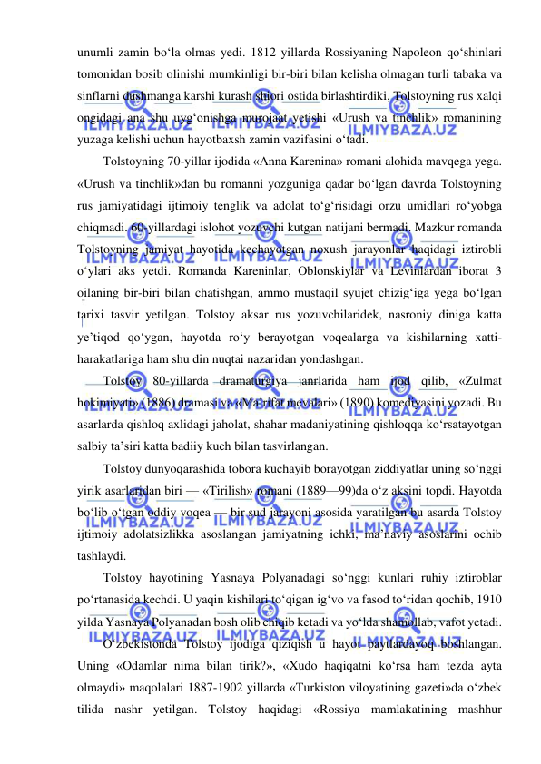  
 
unumli zamin bo‘la olmas yedi. 1812 yillarda Rossiyaning Napoleon qo‘shinlari 
tomonidan bosib olinishi mumkinligi bir-biri bilan kelisha olmagan turli tabaka va 
sinflarni dushmanga karshi kurash shiori ostida birlashtirdiki, Tolstoyning rus xalqi 
ongidagi ana shu uyg‘onishga murojaat yetishi «Urush va tinchlik» romanining 
yuzaga kelishi uchun hayotbaxsh zamin vazifasini o‘tadi. 
Tolstoyning 70-yillar ijodida «Anna Karenina» romani alohida mavqega yega. 
«Urush va tinchlik»dan bu romanni yozguniga qadar bo‘lgan davrda Tolstoyning 
rus jamiyatidagi ijtimoiy tenglik va adolat to‘g‘risidagi orzu umidlari ro‘yobga 
chiqmadi. 60-yillardagi islohot yozuvchi kutgan natijani bermadi. Mazkur romanda 
Tolstoyning jamiyat hayotida kechayotgan noxush jarayonlar haqidagi iztirobli 
o‘ylari aks yetdi. Romanda Kareninlar, Oblonskiylar va Levinlardan iborat 3 
oilaning bir-biri bilan chatishgan, ammo mustaqil syujet chizig‘iga yega bo‘lgan 
tarixi tasvir yetilgan. Tolstoy aksar rus yozuvchilaridek, nasroniy diniga katta 
ye’tiqod qo‘ygan, hayotda ro‘y berayotgan voqealarga va kishilarning xatti-
harakatlariga ham shu din nuqtai nazaridan yondashgan. 
Tolstoy 80-yillarda dramaturgiya janrlarida ham ijod qilib, «Zulmat 
hokimiyati» (1886) dramasi va «Ma’rifat mevalari» (1890) komediyasini yozadi. Bu 
asarlarda qishloq axlidagi jaholat, shahar madaniyatining qishloqqa ko‘rsatayotgan 
salbiy ta’siri katta badiiy kuch bilan tasvirlangan. 
Tolstoy dunyoqarashida tobora kuchayib borayotgan ziddiyatlar uning so‘nggi 
yirik asarlaridan biri — «Tirilish» romani (1889—99)da o‘z aksini topdi. Hayotda 
bo‘lib o‘tgan oddiy voqea — bir sud jarayoni asosida yaratilgan bu asarda Tolstoy 
ijtimoiy adolatsizlikka asoslangan jamiyatning ichki, ma’naviy asoslarini ochib 
tashlaydi.  
Tolstoy hayotining Yasnaya Polyanadagi so‘nggi kunlari ruhiy iztiroblar 
po‘rtanasida kechdi. U yaqin kishilari to‘qigan ig‘vo va fasod to‘ridan qochib, 1910 
yilda Yasnaya Polyanadan bosh olib chiqib ketadi va yo‘lda shamollab, vafot yetadi. 
O‘zbekistonda Tolstoy ijodiga qiziqish u hayot paytlardayoq boshlangan. 
Uning «Odamlar nima bilan tirik?», «Xudo haqiqatni ko‘rsa ham tezda ayta 
olmaydi» maqolalari 1887-1902 yillarda «Turkiston viloyatining gazeti»da o‘zbek 
tilida nashr yetilgan. Tolstoy haqidagi «Rossiya mamlakatining mashhur 
