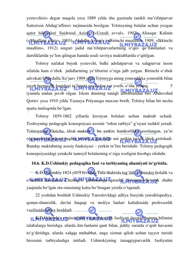  
 
yozuvchisi» degan maqola yesa 1889 yilda shu gazetada tanikli ma’rifatparvar 
Sattorxon Abdug‘afforov tarjimasida bosilgan. Tolstoyning bolalar uchun yozgan 
qator hikoyalari Saidrasul Aziziy («Ustodi avval», 1902), Aliasqar Kalinin 
(«Muallimi soniy», 1903), Abdulla Avloniy («Birinchi muallim», 1909; «Ikkinchi 
muallim», 1912) singari jadid ma’rifatparvarlarining o‘quv qo‘llanmalari va 
darsliklarida ye’lon qilingan hamda usuli savtiya maktablarida o‘qitilgan. 
Tolstoy nafakat buyuk yozuvchi, balki adolatparvar va xalqparvar inson 
sifatida ham o‘zbek  jadidlarining ye’tiborini o‘ziga jalb yetgan. Birinchi o‘zbek 
advokati Ubaydulla Xo‘jaev 1909 yilda Tolstoyga uning yomonlikka yomonlik bilan 
javob bermaslik haqidagi ta’limoti yuzasidan xat yozib, o‘sha yilning                    5 
iyunida undan javob olgan. Islom dinining taniqli arboblaridan biri Abduvohid 
Qoriev yesa 1910 yilda Yasnaya Polyanaga maxsus borib, Tolstoy bilan bir necha 
marta muloqotda bo‘lgan.  
Tolstoy 1859-1862 yillarda krestyan bolalari uchun maktab ochadi. 
Tosltoyning pedagogik konsepsiyasi asosini “erkin tarbiya” g‘oyasi tashkil yetadi. 
Tolstoyning fikricha, ideal maktab – bu yerkin hamkorlikka asoslangan, ya’ni 
o‘qituvchi bilimlarni taqdim yetadi, o‘quvchilar uni yerkin tarzda idrok yetishadi. 
Bunday maktabning asosiy funksiyasi – yerkin ta’lim berishdir. Tolstoy pedagogik 
konsepsiyasidagi yetakchi tamoyil bolalarning o‘ziga xosligini hisobga olishdir. 
10.6. K.D.Ushinskiy pedagogika fani va tarbiyaning ahamiyati to‘grisida.  
K.D.Ushinskiy 1824 yil19 fevralda Tula shahrida tug‘ildi. Ushinskiy bolalik va 
o‘smirlik davrlarini Chernigov gubernasiga qarashli Novgorod-Seversk shahri 
yaqinida bo‘lgan ota-onasining katta bo‘lmagan yerida o‘tqazadi. 
22 yoshdan boshlab Ushinskiy Yaroslovldagi adliya liseyida yensiklopediya, 
qonun-shunoslik, davlat huquqi va moliya fanlari kafedrasida professorlik 
vazifasida ishlay boshladi. 
K.D.Ushinskiy o‘qituvchilik va professorlik faoliyati davrida hamma bilimini 
talabalarga berishga, ularda ilm-fanlarni qunt bilan, jiddiy suratda o‘qish havasini 
to‘g‘dirishga, ularda xalqqa muhabbat, unga xizmat qilish uchun tayyor turishi 
hissasini tarbiyalashga intiladi. Ushinskiyning taraqqiyparvarlik faoliyatini 
