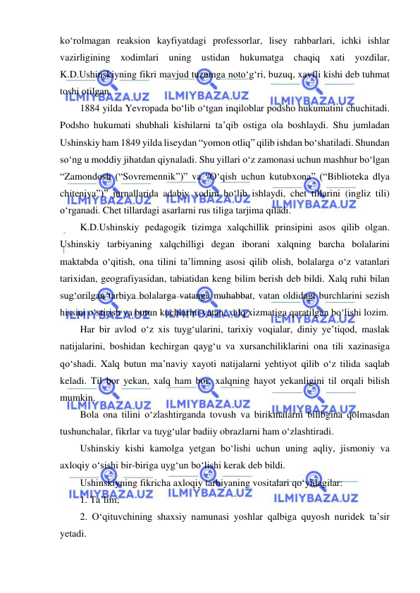  
 
ko‘rolmagan reaksion kayfiyatdagi professorlar, lisey rahbarlari, ichki ishlar 
vazirligining xodimlari uning ustidan hukumatga chaqiq xati yozdilar, 
K.D.Ushinskiyning fikri mavjud tuzumga noto‘g‘ri, buzuq, xavfli kishi deb tuhmat 
toshi otilgan. 
1884 yilda Yevropada bo‘lib o‘tgan inqiloblar podsho hukumatini chuchitadi. 
Podsho hukumati shubhali kishilarni ta’qib ostiga ola boshlaydi. Shu jumladan 
Ushinskiy ham 1849 yilda liseydan “yomon otliq” qilib ishdan bo‘shatiladi. Shundan 
so‘ng u moddiy jihatdan qiynaladi. Shu yillari o‘z zamonasi uchun mashhur bo‘lgan 
“Zamondosh (“Sovremennik”)” va “O‘qish uchun kutubxona” (“Biblioteka dlya 
chiteniya”)” jurnallarida adabiy xodim bo‘lib ishlaydi, chet tillarini (ingliz tili) 
o‘rganadi. Chet tillardagi asarlarni rus tiliga tarjima qiladi. 
K.D.Ushinskiy pedagogik tizimga xalqchillik prinsipini asos qilib olgan. 
Ushinskiy tarbiyaning xalqchilligi degan iborani xalqning barcha bolalarini 
maktabda o‘qitish, ona tilini ta’limning asosi qilib olish, bolalarga o‘z vatanlari 
tarixidan, geografiyasidan, tabiatidan keng bilim berish deb bildi. Xalq ruhi bilan 
sug‘orilgan tarbiya bolalarga vatanga muhabbat, vatan oldidagi burchlarini sezish 
hissini o‘stirish va butun kuchlarini vatan, xalq xizmatiga qaratilgan bo‘lishi lozim. 
Har bir avlod o‘z xis tuyg‘ularini, tarixiy voqialar, diniy ye’tiqod, maslak 
natijalarini, boshidan kechirgan qayg‘u va xursanchiliklarini ona tili xazinasiga 
qo‘shadi. Xalq butun ma’naviy xayoti natijalarni yehtiyot qilib o‘z tilida saqlab 
keladi. Til bor yekan, xalq ham bor, xalqning hayot yekanligini til orqali bilish 
mumkin. 
Bola ona tilini o‘zlashtirganda tovush va birikmalarni bilibgina qolmasdan 
tushunchalar, fikrlar va tuyg‘ular badiiy obrazlarni ham o‘zlashtiradi. 
Ushinskiy kishi kamolga yetgan bo‘lishi uchun uning aqliy, jismoniy va 
axloqiy o‘sishi bir-biriga uyg‘un bo‘lishi kerak deb bildi. 
Ushinskiyning fikricha axloqiy tarbiyaning vositalari qo‘yidagilar: 
1. Ta’lim;  
2. O‘qituvchining shaxsiy namunasi yoshlar qalbiga quyosh nuridek ta’sir 
yetadi.  
