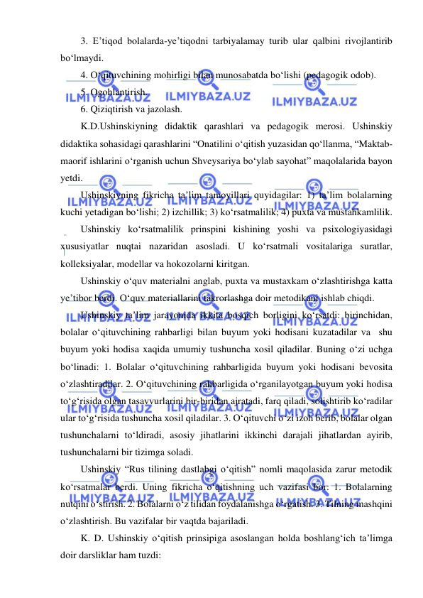  
 
3. E’tiqod bolalarda-ye’tiqodni tarbiyalamay turib ular qalbini rivojlantirib  
bo‘lmaydi.  
4. O‘qituvchining mohirligi bilan munosabatda bo‘lishi (pedagogik odob).  
5. Ogohlantirish.  
6. Qiziqtirish va jazolash. 
K.D.Ushinskiyning didaktik qarashlari va pedagogik merosi. Ushinskiy 
didaktika sohasidagi qarashlarini “Onatilini o‘qitish yuzasidan qo‘llanma, “Maktab-
maorif ishlarini o‘rganish uchun Shveysariya bo‘ylab sayohat” maqolalarida bayon 
yetdi. 
Ushinskiyning fikricha ta’lim tamoyillari quyidagilar: 1) ta’lim bolalarning 
kuchi yetadigan bo‘lishi; 2) izchillik; 3) ko‘rsatmalilik; 4) puxta va mustahkamlilik. 
Ushinskiy ko‘rsatmalilik prinspini kishining yoshi va psixologiyasidagi 
xususiyatlar nuqtai nazaridan asosladi. U ko‘rsatmali vositalariga suratlar, 
kolleksiyalar, modellar va hokozolarni kiritgan. 
Ushinskiy o‘quv materialni anglab, puxta va mustaxkam o‘zlashtirishga katta 
ye’tibor berdi. O‘quv materiallarini takrorlashga doir metodikani ishlab chiqdi. 
Ushinskiy ta’lim jarayonida ikkita bosqich borligini ko‘rsatdi: birinchidan, 
bolalar o‘qituvchining rahbarligi bilan buyum yoki hodisani kuzatadilar va  shu 
buyum yoki hodisa xaqida umumiy tushuncha xosil qiladilar. Buning o‘zi uchga 
bo‘linadi: 1. Bolalar o‘qituvchining rahbarligida buyum yoki hodisani bevosita 
o‘zlashtiradilar. 2. O‘qituvchining rahbarligida o‘rganilayotgan buyum yoki hodisa 
to‘g‘risida olgan tasavvurlarini bir-biridan ajratadi, farq qiladi, solishtirib ko‘radilar 
ular to‘g‘risida tushuncha xosil qiladilar. 3. O‘qituvchi o‘zi izoh berib, bolalar olgan 
tushunchalarni to‘ldiradi, asosiy jihatlarini ikkinchi darajali jihatlardan ayirib, 
tushunchalarni bir tizimga soladi. 
Ushinskiy “Rus tilining dastlabgi o‘qitish” nomli maqolasida zarur metodik 
ko‘rsatmalar berdi. Uning fikricha o‘qitishning uch vazifasi bor: 1. Bolalarning 
nutqini o‘stirish. 2. Bolalarni o‘z tilidan foydalanishga o‘rgatish. 3. Tilning mashqini 
o‘zlashtirish. Bu vazifalar bir vaqtda bajariladi. 
K. D. Ushinskiy o‘qitish prinsipiga asoslangan holda boshlang‘ich ta’limga 
doir darsliklar ham tuzdi: 
