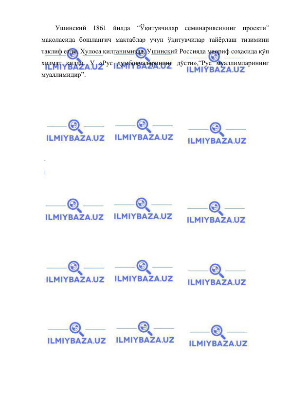  
 
Ушинский 1861 йилда “Ўқитувчилар семинариясининг проекти” 
мақоласида бошлангич мактаблар учун ўқитувчилар тайёрлаш тизимини 
таклиф етди. Хулоса қилганимизда, Ушинский Россияда маориф соҳасида кўп 
хизмат қилди. У «Рус думбоқчаларининг дўсти»,“Рус муаллимларининг 
муаллимидир”. 
 
