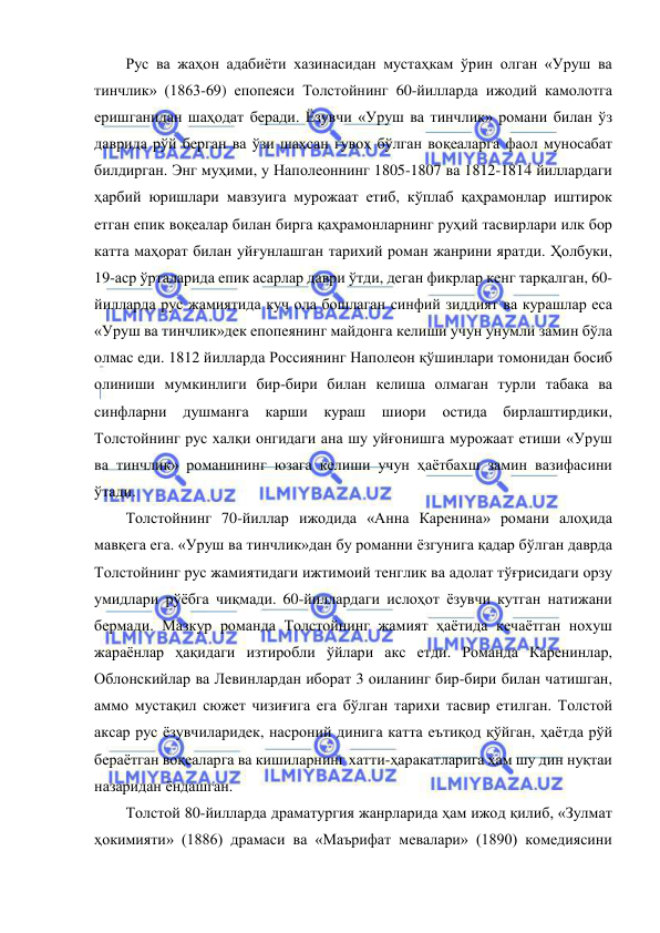  
 
Рус ва жаҳон адабиёти хазинасидан мустаҳкам ўрин олган «Уруш ва 
тинчлик» (1863-69) епопеяси Толстойнинг 60-йилларда ижодий камолотга 
еришганидан шаҳодат беради. Ёзувчи «Уруш ва тинчлик» романи билан ўз 
даврида рўй берган ва ўзи шахсан гувоҳ бўлган воқеаларга фаол муносабат 
билдирган. Энг муҳими, у Наполеоннинг 1805-1807 ва 1812-1814 йиллардаги 
ҳарбий юришлари мавзуига мурожаат етиб, кўплаб қаҳрамонлар иштирок 
етган епик воқеалар билан бирга қаҳрамонларнинг руҳий тасвирлари илк бор 
катта маҳорат билан уйғунлашган тарихий роман жанрини яратди. Ҳолбуки, 
19-аср ўрталарида епик асарлар даври ўтди, деган фикрлар кенг тарқалган, 60-
йилларда рус жамиятида куч ола бошлаган синфий зиддият ва курашлар еса 
«Уруш ва тинчлик»дек епопеянинг майдонга келиши учун унумли замин бўла 
олмас еди. 1812 йилларда Россиянинг Наполеон қўшинлари томонидан босиб 
олиниши мумкинлиги бир-бири билан келиша олмаган турли табака ва 
синфларни душманга карши кураш шиори остида бирлаштирдики, 
Толстойнинг рус халқи онгидаги ана шу уйғонишга мурожаат етиши «Уруш 
ва тинчлик» романининг юзага келиши учун ҳаётбахш замин вазифасини 
ўтади. 
Толстойнинг 70-йиллар ижодида «Анна Каренина» романи алоҳида 
мавқега ега. «Уруш ва тинчлик»дан бу романни ёзгунига қадар бўлган даврда 
Толстойнинг рус жамиятидаги ижтимоий тенглик ва адолат тўғрисидаги орзу 
умидлари рўёбга чиқмади. 60-йиллардаги ислоҳот ёзувчи кутган натижани 
бермади. Мазкур романда Толстойнинг жамият ҳаётида кечаётган нохуш 
жараёнлар ҳақидаги изтиробли ўйлари акс етди. Романда Каренинлар, 
Облонскийлар ва Левинлардан иборат 3 оиланинг бир-бири билан чатишган, 
аммо мустақил сюжет чизиғига ега бўлган тарихи тасвир етилган. Толстой 
аксар рус ёзувчиларидек, насроний динига катта еътиқод қўйган, ҳаётда рўй 
бераётган воқеаларга ва кишиларнинг хатти-ҳаракатларига ҳам шу дин нуқтаи 
назаридан ёндашган. 
Толстой 80-йилларда драматургия жанрларида ҳам ижод қилиб, «Зулмат 
ҳокимияти» (1886) драмаси ва «Маърифат мевалари» (1890) комедиясини 
