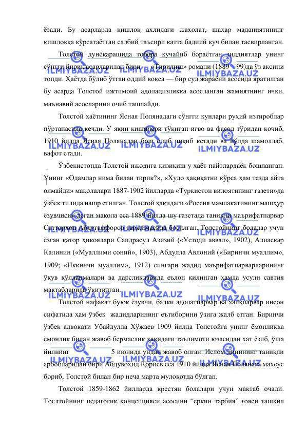  
 
ёзади. Бу асарларда қишлоқ ахлидаги жаҳолат, шаҳар маданиятининг 
қишлоққа кўрсатаётган салбий таъсири катта бадиий куч билан тасвирланган. 
Толстой дунёқарашида тобора кучайиб бораётган зиддиятлар унинг 
сўнгги йирик асарларидан бири — «Тирилиш» романи (1889—99)да ўз аксини 
топди. Ҳаётда бўлиб ўтган оддий воқеа — бир суд жараёни асосида яратилган 
бу асарда Толстой ижтимоий адолацизликка асосланган жамиятнинг ички, 
маънавий асосларини очиб ташлайди.  
Толстой ҳаётининг Ясная Полянадаги сўнгги кунлари руҳий изтироблар 
пўртанасида кечди. У яқин кишилари тўқиган иғво ва фасод тўридан қочиб, 
1910 йилда Ясная Полянадан бош олиб чиқиб кетади ва йўлда шамоллаб, 
вафот етади. 
Ўзбекистонда Толстой ижодига қизиқиш у ҳаёт пайтлардаёқ бошланган. 
Унинг «Одамлар нима билан тирик?», «Худо ҳақиқатни кўрса ҳам тезда айта 
олмайди» мақолалари 1887-1902 йилларда «Туркистон вилоятининг газети»да 
ўзбек тилида нашр етилган. Толстой ҳақидаги «Россия мамлакатининг машҳур 
ёзувчиси» деган мақола еса 1889 йилда шу газетада таникли маърифатпарвар 
Сатторхон Абдуғаффоров таржимасида босилган. Толстойнинг болалар учун 
ёзган қатор ҳикоялари Саидрасул Азизий («Устоди аввал», 1902), Алиасқар 
Калинин («Муаллими соний», 1903), Абдулла Авлоний («Биринчи муаллим», 
1909; «Иккинчи муаллим», 1912) сингари жадид маърифатпарварларининг 
ўқув қўлланмалари ва дарсликларида еълон қилинган ҳамда усули савтия 
мактабларида ўқитилган. 
Толстой нафакат буюк ёзувчи, балки адолатпарвар ва халқпарвар инсон 
сифатида ҳам ўзбек  жадидларининг еътиборини ўзига жалб етган. Биринчи 
ўзбек адвокати Убайдулла Хўжаев 1909 йилда Толстойга унинг ёмонликка 
ёмонлик билан жавоб бермаслик ҳақидаги таълимоти юзасидан хат ёзиб, ўша 
йилнинг                    5 июнида ундан жавоб олган. Ислом динининг таниқли 
арбобларидан бири Абдувоҳид Қориев еса 1910 йилда Ясная Полянага махсус 
бориб, Толстой билан бир неча марта мулоқотда бўлган.  
Толстой 1859-1862 йилларда крестян болалари учун мактаб очади. 
Тослтойнинг педагогик концепцияси асосини “еркин тарбия” ғояси ташкил 
