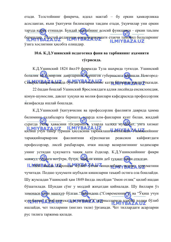  
 
етади. Толстойнинг фикрича, идеал мактаб – бу еркин ҳамкорликка 
асосланган, яъни ўқитувчи билимларни тақдим етади, ўқувчилар уни еркин 
тарзда идрок етишади. Бундай мактабнинг асосий функцияси – еркин таълим 
беришдир. Толстой педагогик концепциясидаги етакчи тамойил болаларнинг 
ўзига хослигини ҳисобга олишдир. 
10.6. К.Д.Ушинский педагогика фани ва тарбиянинг аҳамияти 
тўгрисида.  
К.Д.Ушинский 1824 йил19 февралда Тула шаҳрида туғилди. Ушинский 
болалик ва ўсмирлик даврларини Чернигов губернасига қарашли Новгород-
Северск шаҳри яқинида бўлган ота-онасининг катта бўлмаган ерида ўтқазади. 
22 ёшдан бошлаб Ушинский Ярословлдаги адлия лисейида енсиклопедия, 
қонун-шунослик, давлат ҳуқуқи ва молия фанлари кафедрасида профессорлик 
вазифасида ишлай бошлади. 
К.Д.Ушинский ўқитувчилик ва профессорлик фаолияти даврида ҳамма 
билимини талабаларга беришга, уларда илм-фанларни қунт билан, жиддий 
суратда ўқиш ҳавасини тўғдиришга, уларда халққа муҳаббат, унга хизмат 
қилиш учун тайёр туриши ҳиссасини тарбиялашга интилади. Ушинскийнинг 
тараққийпарварлик 
фаолиятини 
кўролмаган 
реаксион 
кайфиятдаги 
профессорлар, лисей раҳбарлари, ички ишлар вазирлигининг ходимлари 
унинг устидан ҳукуматга чақиқ хати ёздилар, К.Д.Ушинскийнинг фикри 
мавжуд тузумга нотўғри, бузуқ, хавфли киши деб туҳмат тоши отилган. 
1884 йилда Европада бўлиб ўтган инқилоблар подшо ҳукуматини 
чучитади. Подшо ҳукумати шубҳали кишиларни таъқиб остига ола бошлайди. 
Шу жумладан Ушинский ҳам 1849 йилда лисейдан “ёмон отлиқ” қилиб ишдан 
бўшатилади. Шундан сўнг у моддий жиҳатдан қийналади. Шу йиллари ўз 
замонаси учун машҳур бўлган “Замондош (“Современник”)” ва “Ўқиш учун 
кутубхона” (“Библиотека для читения”)” журналларида адабий ходим бўлиб 
ишлайди, чет тилларини (инглиз тили) ўрганади. Чет тиллардаги асарларни 
рус тилига таржима қилади. 
