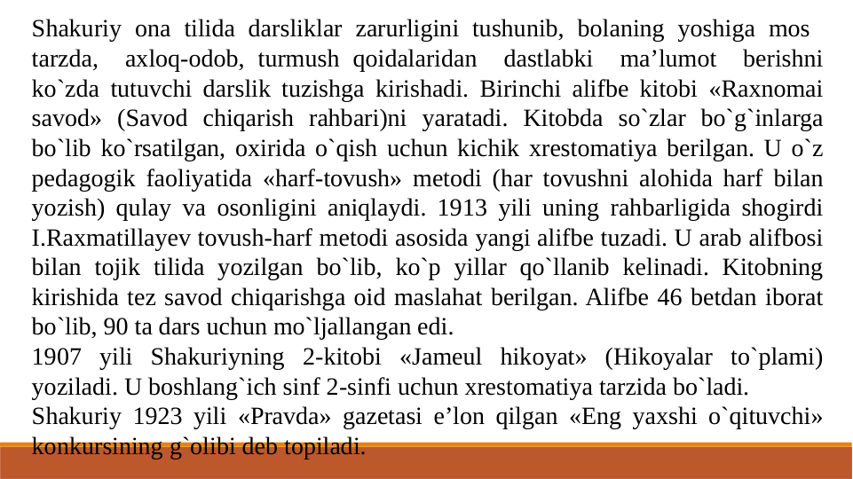 Shakuriy ona tilida darsliklar zarurligini tushunib, bolaning yoshiga mos  
tarzda,  axloq-odob, turmush qoidalaridan  dastlabki  ma’lumot  berishni 
ko`zda tutuvchi darslik tuzishga kirishadi. Birinchi alifbe kitobi «Raxnomai 
savod» (Savod chiqarish rahbari)ni yaratadi. Kitobda so`zlar bo`g`inlarga 
bo`lib ko`rsatilgan, oxirida o`qish uchun kichik xrestomatiya berilgan. U o`z 
pedagogik faoliyatida «harf-tovush» metodi (har tovushni alohida harf bilan 
yozish) qulay va osonligini aniqlaydi. 1913 yili uning rahbarligida shogirdi 
I.Raxmatillayev tovush-harf metodi asosida yangi alifbe tuzadi. U arab alifbosi 
bilan tojik tilida yozilgan bo`lib, ko`p yillar qo`llanib kelinadi. Kitobning 
kirishida tez savod chiqarishga oid maslahat berilgan. Alifbe 46 betdan iborat 
bo`lib, 90 ta dars uchun mo`ljallangan edi.
1907 yili Shakuriyning 2-kitobi «Jameul hikoyat» (Hikoyalar to`plami) 
yoziladi. U boshlang`ich sinf 2-sinfi uchun xrestomatiya tarzida bo`ladi.
Shakuriy 1923 yili «Pravda» gazetasi e’lon qilgan «Eng yaxshi o`qituvchi» 
konkursining g`olibi deb topiladi.
