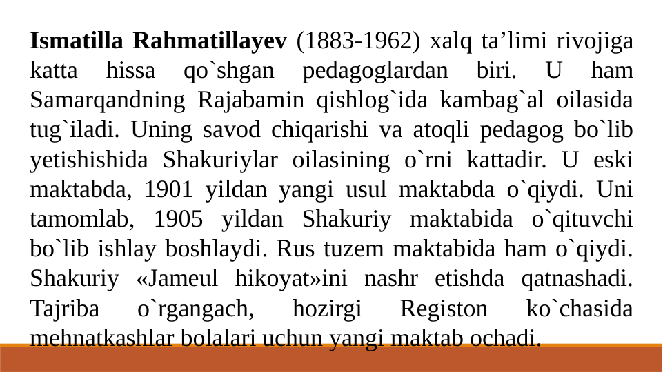 Ismatilla Rahmatillayev (1883-1962) xalq ta’limi rivojiga 
katta 
hissa 
qo`shgan 
pedagoglardan 
biri. 
U 
ham 
Samarqandning Rajabamin qishlog`ida kambag`al oilasida 
tug`iladi. Uning savod chiqarishi va atoqli pedagog bo`lib 
yetishishida Shakuriylar oilasining o`rni kattadir. U eski 
maktabda, 1901 yildan yangi usul maktabda o`qiydi. Uni 
tamomlab, 1905 yildan Shakuriy maktabida o`qituvchi 
bo`lib ishlay boshlaydi. Rus tuzem maktabida ham o`qiydi. 
Shakuriy «Jameul hikoyat»ini nashr etishda qatnashadi. 
Tajriba 
o`rgangach, 
hozirgi 
Registon 
ko`chasida 
mehnatkashlar bolalari uchun yangi maktab ochadi.
