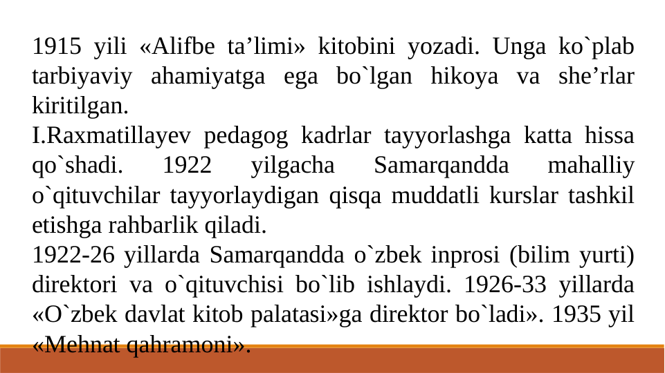 1915 yili «Alifbe ta’limi» kitobini yozadi. Unga ko`plab 
tarbiyaviy ahamiyatga ega bo`lgan hikoya va she’rlar 
kiritilgan.
I.Raxmatillayev pedagog kadrlar tayyorlashga katta hissa 
qo`shadi. 
1922 
yilgacha 
Samarqandda 
mahalliy 
o`qituvchilar tayyorlaydigan qisqa muddatli kurslar tashkil 
etishga rahbarlik qiladi.
1922-26 yillarda Samarqandda o`zbek inprosi (bilim yurti) 
direktori va o`qituvchisi bo`lib ishlaydi. 1926-33 yillarda 
«O`zbek davlat kitob palatasi»ga direktor bo`ladi». 1935 yil 
«Mehnat qahramoni».
