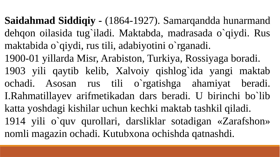 Saidahmad Siddiqiy - (1864-1927). Samarqandda hunarmand 
dehqon oilasida tug`iladi. Maktabda, madrasada o`qiydi. Rus 
maktabida o`qiydi, rus tili, adabiyotini o`rganadi. 
1900-01 yillarda Misr, Arabiston, Turkiya, Rossiyaga boradi.
1903 yili qaytib kelib, Xalvoiy qishlog`ida yangi maktab 
ochadi. Asosan 
rus 
tili 
o`rgatishga 
ahamiyat 
beradi. 
I.Rahmatillayev arifmetikadan dars beradi. U birinchi bo`lib 
katta yoshdagi kishilar uchun kechki maktab tashkil qiladi. 
1914 yili o`quv qurollari, darsliklar sotadigan «Zarafshon» 
nomli magazin ochadi. Kutubxona ochishda qatnashdi.
