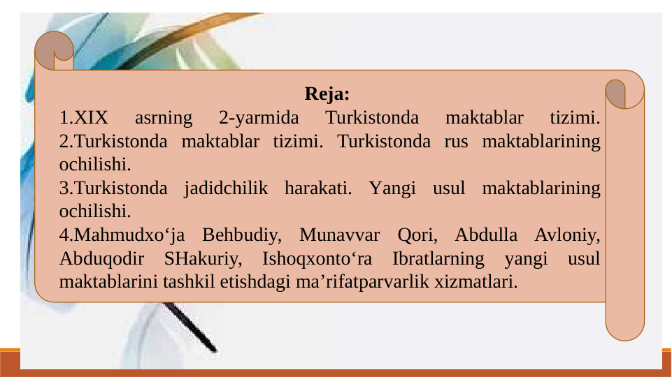 Reja: 
1.XIX 
asrning 
2-yarmida 
Turkistonda 
maktablar 
tizimi. 
2.Turkistonda maktablar tizimi. Turkistonda rus maktablarining 
ochilishi.
3.Turkistonda jadidchilik harakati. Yangi usul maktablarining 
ochilishi. 
4.Mahmudxo‘ja Behbudiy, Munavvar Qori, Abdulla Avloniy, 
Abduqodir SHakuriy, Ishoqxonto‘ra Ibratlarning yangi usul 
maktablarini tashkil etishdagi ma’rifatparvarlik xizmatlari.  
