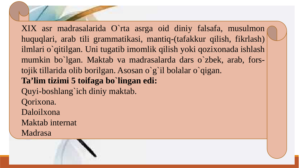 XIX asr madrasalarida O`rta asrga oid diniy falsafa, musulmon 
huquqlari, arab tili grammatikasi, mantiq-(tafakkur qilish, fikrlash) 
ilmlari o`qitilgan. Uni tugatib imomlik qilish yoki qozixonada ishlash 
mumkin bo`lgan. Maktab va madrasalarda dars o`zbek, arab, fors-
tojik tillarida olib borilgan. Asosan o`g`il bolalar o`qigan.
Ta’lim tizimi 5 toifaga bo`lingan edi:
Quyi-boshlang`ich diniy maktab.
Qorixona.
Daloilxona
Maktab internat
Madrasa
