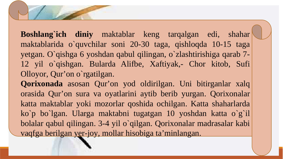 Boshlang`ich 
diniy 
maktablar 
keng 
tarqalgan 
edi, 
shahar 
maktablarida o`quvchilar soni 20-30 taga, qishloqda 10-15 taga 
yetgan. O`qishga 6 yoshdan qabul qilingan, o`zlashtirishiga qarab 7-
12 yil o`qishgan. Bularda Alifbe, Xaftiyak,- Chor kitob, Sufi 
Olloyor, Qur’on o`rgatilgan.
Qorixonada asosan Qur’on yod oldirilgan. Uni bitirganlar xalq 
orasida Qur’on sura va oyatlarini aytib berib yurgan. Qorixonalar 
katta maktablar yoki mozorlar qoshida ochilgan. Katta shaharlarda 
ko`p bo`lgan. Ularga maktabni tugatgan 10 yoshdan katta o`g`il 
bolalar qabul qilingan. 3-4 yil o`qilgan. Qorixonalar madrasalar kabi 
vaqfga berilgan yer-joy, mollar hisobiga ta’minlangan.
