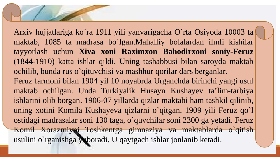 Arxiv hujjatlariga ko`ra 1911 yili yanvarigacha O`rta Osiyoda 10003 ta 
maktab, 1085 ta madrasa bo`lgan.Mahalliy bolalardan ilmli kishilar 
tayyorlash uchun Xiva xoni Raximxon Bahodirxoni soniy-Feruz 
(1844-1910) katta ishlar qildi. Uning tashabbusi bilan saroyda maktab 
ochilib, bunda rus o`qituvchisi va mashhur qorilar dars berganlar.
Feruz farmoni bilan 1904 yil 10 noyabrda Urganchda birinchi yangi usul 
maktab ochilgan. Unda Turkiyalik Husayn Kushayev ta’lim-tarbiya 
ishlarini olib borgan. 1906-07 yillarda qizlar maktabi ham tashkil qilinib, 
uning xotini Komila Kushayeva qizlarni o`qitgan. 1909 yili Feruz qo`l 
ostidagi madrasalar soni 130 taga, o`quvchilar soni 2300 ga yetadi. Feruz 
Komil Xorazmiyni Toshkentga gimnaziya va maktablarda o`qitish 
usulini o`rganishga yuboradi. U qaytgach ishlar jonlanib ketadi.

