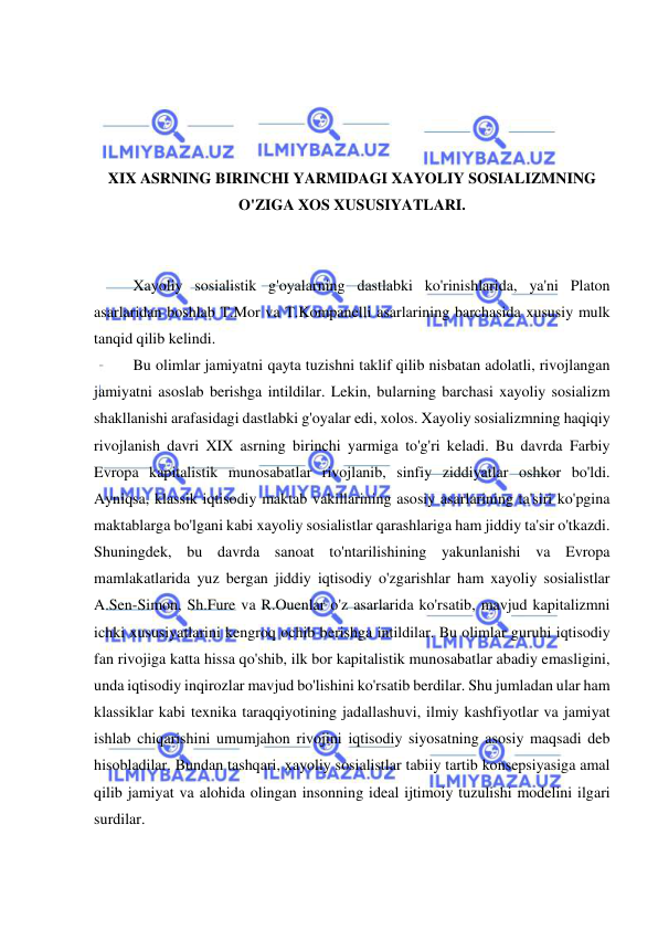  
 
 
 
 
 
XIX ASRNING BIRINCHI YARMIDAGI XAYOLIY SOSIALIZMNING 
O'ZIGA XOS XUSUSIYATLARI. 
 
 
Xayoliy sosialistik g'oyalarning dastlabki ko'rinishlarida, ya'ni Platon 
asarlaridan boshlab T.Mor va T.Kompanelli asarlarining barchasida xususiy mulk 
tanqid qilib kelindi.  
Bu olimlar jamiyatni qayta tuzishni taklif qilib nisbatan adolatli, rivojlangan 
jamiyatni asoslab berishga intildilar. Lekin, bularning barchasi xayoliy sosializm 
shakllanishi arafasidagi dastlabki g'oyalar edi, xolos. Xayoliy sosializmning haqiqiy 
rivojlanish davri XIX asrning birinchi yarmiga to'g'ri keladi. Bu davrda Farbiy 
Evropa kapitalistik munosabatlar rivojlanib, sinfiy ziddiyatlar oshkor bo'ldi. 
Ayniqsa, klassik iqtisodiy maktab vakillarining asosiy asarlarining ta'siri ko'pgina 
maktablarga bo'lgani kabi xayoliy sosialistlar qarashlariga ham jiddiy ta'sir o'tkazdi. 
Shuningdek, bu davrda sanoat to'ntarilishining yakunlanishi va Evropa 
mamlakatlarida yuz bergan jiddiy iqtisodiy o'zgarishlar ham xayoliy sosialistlar 
A.Sen-Simon, Sh.Fure va R.Ouenlar o'z asarlarida ko'rsatib, mavjud kapitalizmni 
ichki xususiyatlarini kengroq ochib berishga intildilar. Bu olimlar guruhi iqtisodiy 
fan rivojiga katta hissa qo'shib, ilk bor kapitalistik munosabatlar abadiy emasligini, 
unda iqtisodiy inqirozlar mavjud bo'lishini ko'rsatib berdilar. Shu jumladan ular ham 
klassiklar kabi texnika taraqqiyotining jadallashuvi, ilmiy kashfiyotlar va jamiyat 
ishlab chiqarishini umumjahon rivojini iqtisodiy siyosatning asosiy maqsadi deb 
hisobladilar. Bundan tashqari, xayoliy sosialistlar tabiiy tartib konsepsiyasiga amal 
qilib jamiyat va alohida olingan insonning ideal ijtimoiy tuzulishi modelini ilgari 
surdilar.  
