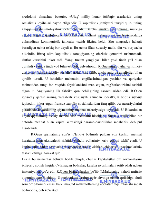  
 
«Adolatni almashuv bozori», «Ulug' milliy hunar ittifoqi» asarlarida uning 
sosialistik loyihalari bayon etilgandir. U kapitalistik jamiyatni tanqid qilib, uning 
xalqqa qarshi mohiyatini ochib beradi. Barcha mulkni umumning mulkiga 
aylantiradigan, qashshoqlik yo'qoladigan, mehnat jafo-zulmatdan baxt-saodatga 
aylanadigan kommunistik jamoalar tuzish fikriga keldi. Shu maqsadga halaqit 
beradigan uchta to'siq bor deydi u. Bu uchta illat: xususiy mulk, din va burjuacha 
nikohdir. Biroq olim kapitalistik taraqqiyotning ob'ektiv qonunini tushunmadi, 
sinflar kurashini inkor etdi. Yangi tuzum yangi yo'l bilan yoki tinch yo'l bilan 
quriladi va unga tinch yo'l bilan o'tiladi, deb ishondi. R.Ouenning loyiha va ijtimoiy 
dasturlari fransuz xayoliy sosialistlaridan farq qilib, ancha aniq va amaliyligi bilan 
ajralib turadi. U ishchilar mehnatini engillashtiradigan yoshlar va qariyalar 
mehnatidan tungi ish vaqtida foydalanishni man etgan, rag'batlantirishni tashkil 
etgan, u Angliyaning ilk fabrika qonunchiligining asoschilaridan edi. R.Ouen 
iqtisodiy qarashlarining xarakterli xususiyati shundan iboratki, u burjua siyosiy 
iqtisodini inkor etgan fransuz xayoliy sosialistlaridan farq qilib, o'z nazariyalarini 
yaratishda Rikardoning qiymatning mehnat nazariyasiga tayanadi. U Rikardodan 
keyin qiymatning asosiy manbai deb mehnatni hisobladi. Xususiy mulk bilan bir 
qatorda mehnat bilan kapital o'rtasidagi qarama-qarshiliklar sababchisi deb pul 
hisoblandi.  
R.Ouen qiymatning sun'iy o'lchovi bo'lmish puldan voz kechib, mehnat 
harajatlarining ekvivalenti sifatida «ishchi pullarini» joriy etishni taklif etadi. U 
kapitalistik ishlab chiqarishni qaytadan tuzib «ishlab chiqarish uyushmalarini» 
tashkil etishga harakat qildi.  
Lekin bu urinishlar behuda bo'lib chiqdi, chunki kapitalistlar o'z korxonalarini 
ixtiyoriy sotish haqida o'ylamagan bo'lsalar, kasaba uyushmalari sotib olish uchun 
imkoniyatlari yo'q edi. R.Ouen birinchilardan bo'lib T.Maltusning «aholi nufusi» 
qonuniga qarshi chiqdi. U mehnatkashlarning og'ir ahvolga tushib qolishiga aholi 
soni ortib borishi emas, balki mavjud mahsulotlarning adolatsiz taqsimlanishi sabab 
bo'lmoqda, deb ko'rsatadi.  
