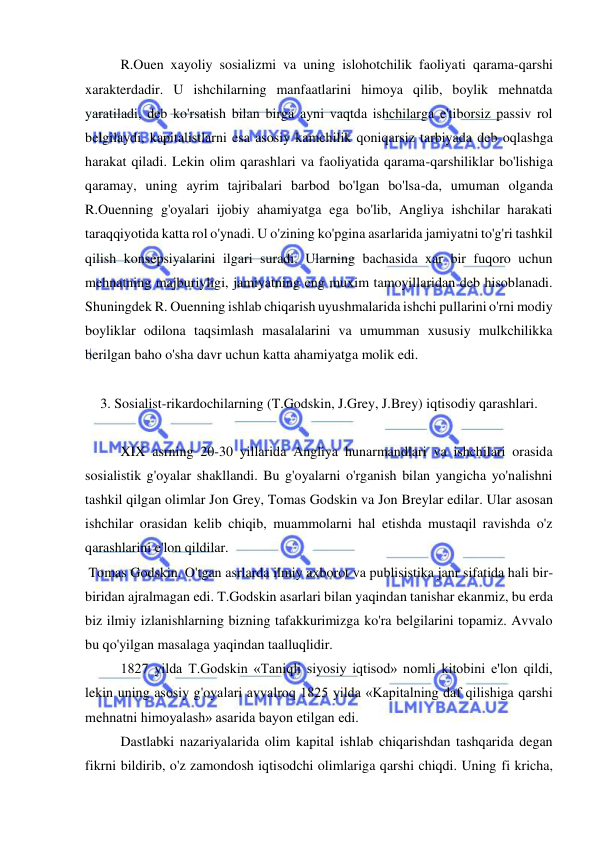 
 
R.Ouen xayoliy sosializmi va uning islohotchilik faoliyati qarama-qarshi 
xarakterdadir. U ishchilarning manfaatlarini himoya qilib, boylik mehnatda 
yaratiladi, deb ko'rsatish bilan birga ayni vaqtda ishchilarga e'tiborsiz passiv rol 
belgilaydi, kapitalistlarni esa asosiy kamchilik qoniqarsiz tarbiyada deb oqlashga 
harakat qiladi. Lekin olim qarashlari va faoliyatida qarama-qarshiliklar bo'lishiga 
qaramay, uning ayrim tajribalari barbod bo'lgan bo'lsa-da, umuman olganda 
R.Ouenning g'oyalari ijobiy ahamiyatga ega bo'lib, Angliya ishchilar harakati 
taraqqiyotida katta rol o'ynadi. U o'zining ko'pgina asarlarida jamiyatni to'g'ri tashkil 
qilish konsepsiyalarini ilgari suradi. Ularning bachasida xar bir fuqoro uchun 
mehnatning majburiyligi, jamiyatning eng muxim tamoyillaridan deb hisoblanadi. 
Shuningdek R. Ouenning ishlab chiqarish uyushmalarida ishchi pullarini o'rni modiy 
boyliklar odilona taqsimlash masalalarini va umumman xususiy mulkchilikka 
berilgan baho o'sha davr uchun katta ahamiyatga molik edi.  
 
 
3. Sosialist-rikardochilarning (T.Godskin, J.Grey, J.Brey) iqtisodiy qarashlari. 
 
XIX asrning 20-30 yillarida Angliya hunarmandlari va ishchilari orasida 
sosialistik g'oyalar shakllandi. Bu g'oyalarni o'rganish bilan yangicha yo'nalishni 
tashkil qilgan olimlar Jon Grey, Tomas Godskin va Jon Breylar edilar. Ular asosan 
ishchilar orasidan kelib chiqib, muammolarni hal etishda mustaqil ravishda o'z 
qarashlarini e'lon qildilar. 
 Tomas Godskin. O'tgan asrlarda ilmiy axborot va publisistika janr sifatida hali bir-
biridan ajralmagan edi. T.Godskin asarlari bilan yaqindan tanishar ekanmiz, bu erda 
biz ilmiy izlanishlarning bizning tafakkurimizga ko'ra belgilarini topamiz. Avvalo 
bu qo'yilgan masalaga yaqindan taalluqlidir.  
1827 yilda T.Godskin «Taniqli siyosiy iqtisod» nomli kitobini e'lon qildi, 
lekin uning asosiy g'oyalari avvalroq 1825 yilda «Kapitalning daf qilishiga qarshi 
mehnatni himoyalash» asarida bayon etilgan edi.  
Dastlabki nazariyalarida olim kapital ishlab chiqarishdan tashqarida degan 
fikrni bildirib, o'z zamondosh iqtisodchi olimlariga qarshi chiqdi. Uning fi kricha, 
