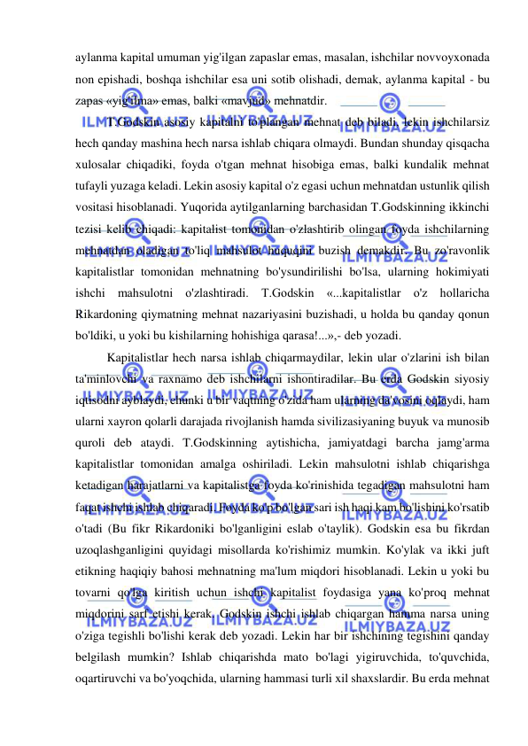  
 
aylanma kapital umuman yig'ilgan zapaslar emas, masalan, ishchilar novvoyxonada 
non epishadi, boshqa ishchilar esa uni sotib olishadi, demak, aylanma kapital - bu 
zapas «yig'ilma» emas, balki «mavjud» mehnatdir.  
T.Godskin asosiy kapitalni to'plangan mehnat deb biladi, lekin ishchilarsiz 
hech qanday mashina hech narsa ishlab chiqara olmaydi. Bundan shunday qisqacha 
xulosalar chiqadiki, foyda o'tgan mehnat hisobiga emas, balki kundalik mehnat 
tufayli yuzaga keladi. Lekin asosiy kapital o'z egasi uchun mehnatdan ustunlik qilish 
vositasi hisoblanadi. Yuqorida aytilganlarning barchasidan T.Godskinning ikkinchi 
tezisi kelib chiqadi: kapitalist tomonidan o'zlashtirib olingan foyda ishchilarning 
mehnatdan oladigan to'liq mahsulot huquqini buzish demakdir. Bu zo'ravonlik 
kapitalistlar tomonidan mehnatning bo'ysundirilishi bo'lsa, ularning hokimiyati 
ishchi mahsulotni o'zlashtiradi. T.Godskin «...kapitalistlar o'z hollaricha 
Rikardoning qiymatning mehnat nazariyasini buzishadi, u holda bu qanday qonun 
bo'ldiki, u yoki bu kishilarning hohishiga qarasa!...»,- deb yozadi.  
Kapitalistlar hech narsa ishlab chiqarmaydilar, lekin ular o'zlarini ish bilan 
ta'minlovchi va raxnamo deb ishchilarni ishontiradilar. Bu erda Godskin siyosiy 
iqtisodni ayblaydi, chunki u bir vaqtning o'zida ham ularning da'vosini oqlaydi, ham 
ularni xayron qolarli darajada rivojlanish hamda sivilizasiyaning buyuk va munosib 
quroli deb ataydi. T.Godskinning aytishicha, jamiyatdagi barcha jamg'arma 
kapitalistlar tomonidan amalga oshiriladi. Lekin mahsulotni ishlab chiqarishga 
ketadigan harajatlarni va kapitalistga foyda ko'rinishida tegadigan mahsulotni ham 
faqat ishchi ishlab chiqaradi. Foyda ko'p bo'lgan sari ish haqi kam bo'lishini ko'rsatib 
o'tadi (Bu fikr Rikardoniki bo'lganligini eslab o'taylik). Godskin esa bu fikrdan 
uzoqlashganligini quyidagi misollarda ko'rishimiz mumkin. Ko'ylak va ikki juft 
etikning haqiqiy bahosi mehnatning ma'lum miqdori hisoblanadi. Lekin u yoki bu 
tovarni qo'lga kiritish uchun ishchi kapitalist foydasiga yana ko'proq mehnat 
miqdorini sarf etishi kerak. Godskin ishchi ishlab chiqargan hamma narsa uning 
o'ziga tegishli bo'lishi kerak deb yozadi. Lekin har bir ishchining tegishini qanday 
belgilash mumkin? Ishlab chiqarishda mato bo'lagi yigiruvchida, to'quvchida, 
oqartiruvchi va bo'yoqchida, ularning hammasi turli xil shaxslardir. Bu erda mehnat 
