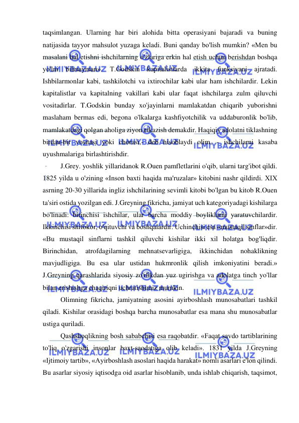  
 
taqsimlangan. Ularning har biri alohida bitta operasiyani bajaradi va buning 
natijasida tayyor mahsulot yuzaga keladi. Buni qanday bo'lish mumkin? «Men bu 
masalani hal etishni ishchilarning o'zlariga erkin hal etish uchun berishdan boshqa 
yo'lni bilmayman». T.Godskin kapitalistlarda ikkita funksiyani ajratadi. 
Ishbilarmonlar kabi, tashkilotchi va ixtirochilar kabi ular ham ishchilardir. Lekin 
kapitalistlar va kapitalning vakillari kabi ular faqat ishchilarga zulm qiluvchi 
vositadirlar. T.Godskin bunday xo'jayinlarni mamlakatdan chiqarib yuborishni 
maslaham bermas edi, begona o'lkalarga kashfiyotchilik va uddaburonlik bo'lib, 
mamlakatdagi qolgan aholiga ziyon etkazish demakdir. Haqiqiy adolatni tiklashning 
birdan-bir vositasi yoki chorasi,- deb hisoblaydi olim, - ishchilarni kasaba 
uyushmalariga birlashtirishdir.  
J.Grey. yoshlik yillaridanok R.Ouen pamfletlarini o'qib, ularni targ'ibot qildi. 
1825 yilda u o'zining «Inson baxti haqida ma'ruzalar» kitobini nashr qildirdi. XIX 
asrning 20-30 yillarida ingliz ishchilarining sevimli kitobi bo'lgan bu kitob R.Ouen 
ta'siri ostida yozilgan edi. J.Greyning fikricha, jamiyat uch kategoriyadagi kishilarga 
bo'linadi: birinchisi ishchilar, ular barcha moddiy boyliklarni yaratuvchilardir. 
Ikkinchisi shifokor, o'qituvchi va boshqalardir. Uchinchisi esa «mustaqil sinflar»dir. 
«Bu mustaqil sinflarni tashkil qiluvchi kishilar ikki xil holatga bog'liqdir. 
Birinchidan, 
atrofdagilarning 
mehnatsevarligiga, 
ikkinchidan 
nohaklikning 
mavjudligiga. Bu esa ular ustidan hukmronlik qilish imkoniyatini beradi.» 
J.Greyning qarashlarida siyosiy zo'rlikdan yuz ugirishga va adolatga tinch yo'llar 
bilan erishishga chaqiriqni uchratishimiz mumkin.  
Olimning fikricha, jamiyatning asosini ayirboshlash munosabatlari tashkil 
qiladi. Kishilar orasidagi boshqa barcha munosabatlar esa mana shu munosabatlar 
ustiga quriladi.  
Qashshoqlikning bosh sababchisi esa raqobatdir. «Faqat savdo tartiblarining 
to'liq o'zgarishi insonlar baxt-saodatiga olib keladi». 1831 yilda J.Greyning 
«Ijtimoiy tartib», «Ayirboshlash asoslari haqida harakat» nomli asarlari e'lon qilindi. 
Bu asarlar siyosiy iqtisodga oid asarlar hisoblanib, unda ishlab chiqarish, taqsimot, 
