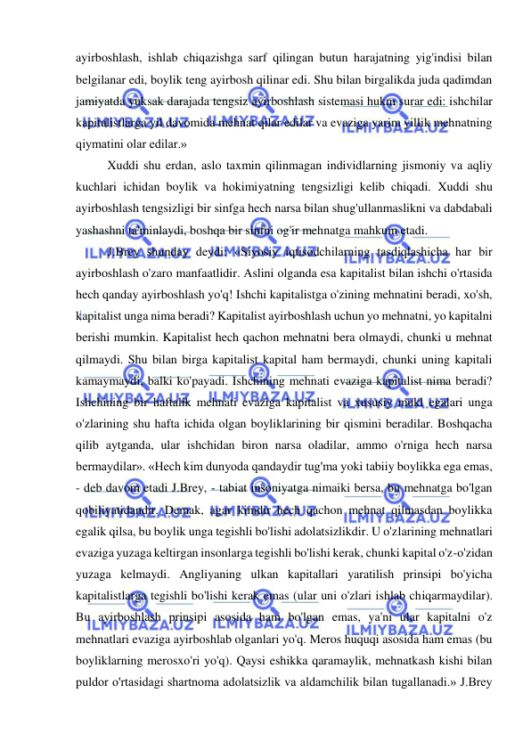  
 
ayirboshlash, ishlab chiqazishga sarf qilingan butun harajatning yig'indisi bilan 
belgilanar edi, boylik teng ayirbosh qilinar edi. Shu bilan birgalikda juda qadimdan 
jamiyatda yuksak darajada tengsiz ayirboshlash sistemasi hukm surar edi: ishchilar 
kapitalistlarga yil davomida mehnat qilar edilar va evaziga yarim yillik mehnatning 
qiymatini olar edilar.»  
Xuddi shu erdan, aslo taxmin qilinmagan individlarning jismoniy va aqliy 
kuchlari ichidan boylik va hokimiyatning tengsizligi kelib chiqadi. Xuddi shu 
ayirboshlash tengsizligi bir sinfga hech narsa bilan shug'ullanmaslikni va dabdabali 
yashashni ta'minlaydi, boshqa bir sinfni og'ir mehnatga mahkum etadi.  
J.Brey shunday deydi: «Siyosiy iqtisodchilarning tasdiqlashicha har bir 
ayirboshlash o'zaro manfaatlidir. Aslini olganda esa kapitalist bilan ishchi o'rtasida 
hech qanday ayirboshlash yo'q! Ishchi kapitalistga o'zining mehnatini beradi, xo'sh, 
kapitalist unga nima beradi? Kapitalist ayirboshlash uchun yo mehnatni, yo kapitalni 
berishi mumkin. Kapitalist hech qachon mehnatni bera olmaydi, chunki u mehnat 
qilmaydi. Shu bilan birga kapitalist kapital ham bermaydi, chunki uning kapitali 
kamaymaydi, balki ko'payadi. Ishchining mehnati evaziga kapitalist nima beradi? 
Ishchining bir haftalik mehnati evaziga kapitalist va xususiy mukl egalari unga 
o'zlarining shu hafta ichida olgan boyliklarining bir qismini beradilar. Boshqacha 
qilib aytganda, ular ishchidan biron narsa oladilar, ammo o'rniga hech narsa 
bermaydilar». «Hech kim dunyoda qandaydir tug'ma yoki tabiiy boylikka ega emas, 
- deb davom etadi J.Brey, - tabiat insoniyatga nimaiki bersa, bu mehnatga bo'lgan 
qobiliyatidandir. Demak, agar kimdir hech qachon mehnat qilmasdan boylikka 
egalik qilsa, bu boylik unga tegishli bo'lishi adolatsizlikdir. U o'zlarining mehnatlari 
evaziga yuzaga keltirgan insonlarga tegishli bo'lishi kerak, chunki kapital o'z-o'zidan 
yuzaga kelmaydi. Angliyaning ulkan kapitallari yaratilish prinsipi bo'yicha 
kapitalistlarga tegishli bo'lishi kerak emas (ular uni o'zlari ishlab chiqarmaydilar). 
Bu ayirboshlash prinsipi asosida ham bo'lgan emas, ya'ni ular kapitalni o'z 
mehnatlari evaziga ayirboshlab olganlari yo'q. Meros huquqi asosida ham emas (bu 
boyliklarning merosxo'ri yo'q). Qaysi eshikka qaramaylik, mehnatkash kishi bilan 
puldor o'rtasidagi shartnoma adolatsizlik va aldamchilik bilan tugallanadi.» J.Brey 
