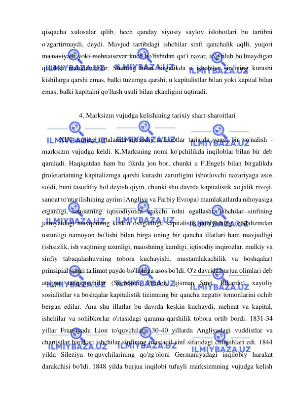  
 
qisqacha xulosalar qilib, hech qanday siyosiy saylov islohotlari bu tartibni 
o'zgartirmaydi, deydi. Mavjud tartibdagi ishchilar sinfi qanchalik aqlli, yuqori 
ma'naviyatli yoki mehnatsevar kuch bo'lishidan qat'i nazar, to'g'rilab bo'lmaydigan 
qullikka mahkumdirlar. Shuning bilan birgalikda u ishchilar sinfining kurashi 
kishilarga qarshi emas, balki tuzumga qarshi, u kapitalistlar bilan yoki kapital bilan 
emas, balki kapitalni qo'llash usuli bilan ekanligini uqtiradi.  
 
4. Marksizm vujudga kelishining tarixiy shart-sharoitlari 
 
XIX asrning o'rtalarida iqtisodiy ta'limotlar tarixida yangi bir yo'nalish - 
marksizm vujudga keldi. K.Marksning nomi ko'pchilikda inqiloblar bilan bir deb 
qaraladi. Haqiqatdan ham bu fikrda jon bor, chunki u F.Engels bilan birgalikda 
proletariatning kapitalizmga qarshi kurashi zarurligini isbotlovchi nazariyaga asos 
soldi, buni tasodifiy hol deyish qiyin, chunki shu davrda kapitalistik xo'jalik rivoji, 
sanoat to'ntarilishining ayrim (Angliya va Farbiy Evropa) mamlakatlarda nihoyasiga 
etganligi, sanoatning iqtisodiyotda etakchi rolni egallashi, ishchilar sinfining 
jamiyatdagi mavqeining keskin oshganligi, kapitalistik jamiyatning feodalizmdan 
ustunligi namoyon bo'lishi bilan birga uning bir qancha illatlari ham mavjudligi 
(ishsizlik, ish vaqtining uzunligi, maoshning kamligi, iqtisodiy inqirozlar, mulkiy va 
sinfiy tabaqalashuvning tobora kuchayishi, mustamlakachilik va boshqalar) 
prinsipial yangi ta'limot paydo bo'lishiga asos bo'ldi. O'z davrida burjua olimlari deb 
atalgan tadqiqotchilar (Sismondi, Prudon, qisman Smit, Rikardo), xayoliy 
sosialistlar va boshqalar kapitalistik tizimning bir qancha negativ tomonlarini ochib 
bergan edilar. Ana shu illatlar bu davrda keskin kuchaydi, mehnat va kapital, 
ishchilar va sohibkorlar o'rtasidagi qarama-qarshilik tobora ortib bordi. 1831-34 
yillar Fransiyada Lion to'quvchilari, 30-40 yillarda Angliyadagi vuddistlar va 
chartistlar harakati ishchilar sinfining mustaqil sinf sifatidagi chiqishlari edi. 1844 
yilda Sileziya to'quvchilarining qo'zg'oloni Germaniyadagi inqilobiy harakat 
darakchisi bo'ldi. 1848 yilda burjua inqilobi tufayli marksizmning vujudga kelish 
