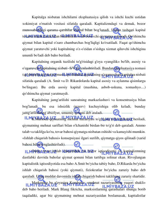  
 
  
Kapitalga nisbatan ishchilarni ekspluatasiya qilish va ishchi kuchi ustidan 
xokimiyat o'rnatish vositasi sifatida qaraladi. Kapitalizmdagi va demak, bozor 
munosabatidagi qarama-qarshilar kapital bilan bog'lanadi. Undan tashqari kapital 
tovarni ishchi kuchi bilan birlashtirib, o'sib boruvchi qiymatga aylanadi. Qo'shimcha 
qiymat bilan kapital o'zaro chambarchas bog'liqligi ko'rsatiladi. Faqat qo'shimcha 
qiymat yaratuvchi yoki kapitalning o'z-o'zidan o'sishga xizmat qiluvchi ishchigina 
unumli bo'ladi deb baho beriladi. 
Kapitalning organik tuzilishi to'g'risidagi g'oya «yangilik» bo'lib, asosiy va 
o'zgaruvchi kapitalning nisbati -S/V ga tenlashtiriladi. Bundan ekspluatasiya nomasi 
(qo'shimcha qiymat normasi)-qo'shimcha qiymatning o'zgaruvchan kapitalga nisbati 
sifatida qaraladi (A. Smit va D. Rikardolarda kapital asosiy va aylanma qisimlarga 
bo'lingan). Bu erda asosiy kapital (mashina, asbob-uskuna, xomashyo....) 
qo'shimcha qiymat yaratmaydi.  
Kapitalning jamg'arilishi sanoatning markazlashuvi va konsentrasiya bilan 
bog'lanadi, bu esa ishsizlik (rezerv) kuchayishiga olib keladi, bunday 
jamg'arilishning absolyut, umumiy qonuni deb ataladi.  
K.Marksda qiymatning mehnat nazariyasi to'g'risida to'la ma'lumot beriladi, 
qiymatning mehnat sariflari bilan o'lchanishi birdan-bir to'g'ri deb qaraladi. Ammo 
talab va taklifga ko'ra, tovar bahosi qiymatga nisbatan oshishi va kamayishi mumkin. 
«Ishlab chiqarish bahosi» konsepsiyasi ilgari surilib, qiymatga qiyos qilinadi (xarid 
bahosi bilan tenglashtiriladi).  
Oddiy tovar ishlab chiqarishda (to bozor iqtisodiyoti) va kapitalizmning 
dastlabki davrida baholar qiymat qonuni bilan tartibga solinar ekan. Rivojlangan 
kapitalistik iqtisodiyotida esa baho A.Smit bo'yicha tabiiy baho, D.Rikarda bo'yicha 
ishlab chiqarish bahosi (yoki qiymati), fiziokratlar bo'yicha zaruriy baho deb 
qaraladi. Uzoq muddat davomida ishlab chiqarish bahosi taklifning zaruriy shartidir.  
Marksning bu g'oyasiga Kondratev «mehnat nazariyasining yuqori shakli» 
deb baho beriladi. Mark Blaug fikricha, marksistlarning qarashalari shunga borib 
taqaladiki, agar biz qiymatning mehnat nazariyasidan boslamasak, kapitalistlar 
