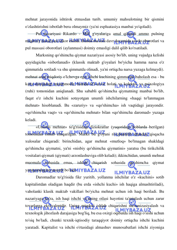  
 
mehnat jarayonida ishtirok etmasdan turib, umumiy mahsulotning bir qismini 
o'zlashtirishni isbotlab bera olmaymiz (ya'ni espluatasiya manbai yo'qoladi).  
Pul nazariyasi Rikardo - Mill g'oyalariga amal qilinadi ammo pulning 
miqdoriy nazariyasi inkor etiladi. Bunda ma'lum davr davomida savdo oborotlari va 
pul massasi oborotlari (aylanmasi) doimiy emasligi dalil qilib ko'rsatiladi.  
Marksning qo'shimcha qiymat nazariyasi asosiy bo'lib, uning vujudga kelishi 
quyidagicha «isbotlanadi» (klassik maktab g'oyalari bo'yicha hamma narsa o'z 
qimmatida sotiladi va shu qimmatda olinadi, ya'ni ortiqcha narsa yuzaga kelmaydi). 
mehnat aniq miqdoriy o'lchovga ega, ishchi kuchining qimmatini baholash esa - bu 
katta darajadagi muammodir, hamda fe'l-atvor holati va kolektiv va psixologiya 
(ruhi) tomonidan aniqlanadi. Shu sababli qo'shimcha qiymatning manbai bo'lib, 
faqat o'z ishchi kuchini sotayotgan unumli ishchilarning «haqqi to'lanmagan 
mehnat» hisoblanadi. Bu «zaruriy» va «qo'shimcha» ish vaqtidagi jarayondir. 
«qo'shimcha vaqt» va «qo'shimcha mehnat» bilan «qo'shimcha daromad» yuzaga 
keladi. 
«Unumli mehnat» to'g'risidagi fiziokratlar (yuqoridagi boblarda berilgan) 
tomonidan ishlab chiqarilgan. Marks bu g'oyani rivojlantirib shunday qisqacha 
xulosalar chiqaradi: birinchidan, agar mehnat «mutloq» bo'lmagan shakldagi 
qo'shimcha qiymatni, ya'ni «nisbiy qo'shimcha qiymatini» yaratsa (bu tirikchilik 
vositalari qiymati (qiymati) arzonlashuviga olib keladi); ikkinchidan, unumli mehnat 
muomala sohasida emas, ishlab chiqarish sohasida qo'shimcha qiymat 
yaratgandagina unumli bo'ladi.  
Daromadlar to'g'risida fikr yuritib, yollanma ishchilar o'z «kuchini» sotib 
kapitalistdan oladigan haqdir (bu erda «ishchi kuchi» ish haqiga almashtiriladi), 
vaholanki klasik maktab vakillari bo'yicha mehnat uchun ish haqi beriladi. Bu 
nazariyaga ko'ra, ish haqi ishchi va uning oilasi hayotini ta'minlash uchun zarur 
tovarlarga ekvivalentdir. Uning miqdori ishlab chiqarishni mexanizasiyalash va 
texnologik jihozlash darajasiga bog'liq, bu esa oxirgi oqibatda ish haqi o'sishi uchun 
to'siq bo'ladi, chunki texnik-iqtisodiy taraqqiyot doimiy ortiqcha ishchi kuchini 
yaratadi. Kapitalist va ishchi o'rtasidagi almashuv munosabatlari ishchi ziyoniga 
