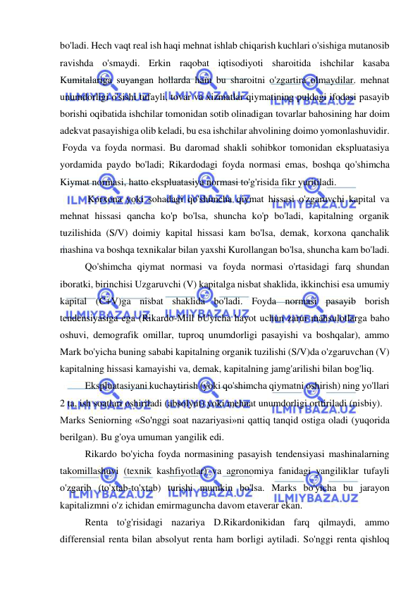  
 
bo'ladi. Hech vaqt real ish haqi mehnat ishlab chiqarish kuchlari o'sishiga mutanosib 
ravishda o'smaydi. Erkin raqobat iqtisodiyoti sharoitida ishchilar kasaba 
Kumitalariga suyangan hollarda ham bu sharoitni o'zgartira olmaydilar. mehnat 
unumdorligi o'sishi tufayli, tovar va xizmatlar qiymatining puldagi ifodasi pasayib 
borishi oqibatida ishchilar tomonidan sotib olinadigan tovarlar bahosining har doim 
adekvat pasayishiga olib keladi, bu esa ishchilar ahvolining doimo yomonlashuvidir. 
 Foyda va foyda normasi. Bu daromad shakli sohibkor tomonidan ekspluatasiya 
yordamida paydo bo'ladi; Rikardodagi foyda normasi emas, boshqa qo'shimcha 
Kiymat normasi, hatto ekspluatasiya normasi to'g'risida fikr yuritiladi. 
 Korxona yoki sohadagi qo'shimcha qiymat hissasi o'zgaruvchi kapital va 
mehnat hissasi qancha ko'p bo'lsa, shuncha ko'p bo'ladi, kapitalning organik 
tuzilishida (S/V) doimiy kapital hissasi kam bo'lsa, demak, korxona qanchalik 
mashina va boshqa texnikalar bilan yaxshi Kurollangan bo'lsa, shuncha kam bo'ladi.  
Qo'shimcha qiymat normasi va foyda normasi o'rtasidagi farq shundan 
iboratki, birinchisi Uzgaruvchi (V) kapitalga nisbat shaklida, ikkinchisi esa umumiy 
kapital (C+V)ga nisbat shaklida bo'ladi. Foyda normasi pasayib borish 
tendensiyasiga ega (Rikardo-Mill bUyicha hayot uchun zarur mahsulotlarga baho 
oshuvi, demografik omillar, tuproq unumdorligi pasayishi va boshqalar), ammo 
Mark bo'yicha buning sababi kapitalning organik tuzilishi (S/V)da o'zgaruvchan (V) 
kapitalning hissasi kamayishi va, demak, kapitalning jamg'arilishi bilan bog'liq.  
Ekspluatasiyani kuchaytirish (yoki qo'shimcha qiymatni oshirish) ning yo'llari 
2 ta, ish soatlari oshiriladi (absolyut) yoki mehnat unumdorligi orttiriladi (nisbiy).  
Marks Seniorning «So'nggi soat nazariyasi»ni qattiq tanqid ostiga oladi (yuqorida 
berilgan). Bu g'oya umuman yangilik edi.  
Rikardo bo'yicha foyda normasining pasayish tendensiyasi mashinalarning 
takomillashuvi (texnik kashfiyotlar) va agronomiya fanidagi yangiliklar tufayli 
o'zgarib (to'xtab-to'xtab) turishi mumkin bo'lsa. Marks bo'yicha bu jarayon 
kapitalizmni o'z ichidan emirmaguncha davom etaverar ekan.  
Renta to'g'risidagi nazariya D.Rikardonikidan farq qilmaydi, ammo 
differensial renta bilan absolyut renta ham borligi aytiladi. So'nggi renta qishloq 
