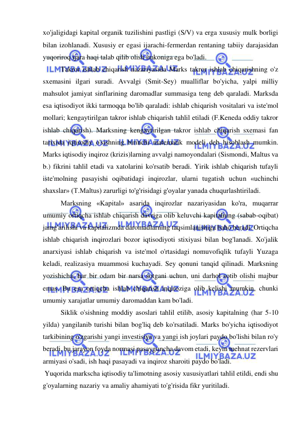  
 
xo'jaligidagi kapital organik tuzilishini pastligi (S/V) va erga xususiy mulk borligi 
bilan izohlanadi. Xususiy er egasi ijarachi-fermerdan rentaning tabiiy darajasidan 
yuqoriroq ijara haqi talab qilib olish imkoniga ega bo'ladi.  
Takror ishlab chiqarish nazariyasida Marks takror ishlab chiqarishning o'z 
sxemasini ilgari suradi. Avvalgi (Smit-Sey) mualliflar bo'yicha, yalpi milliy 
mahsulot jamiyat sinflarining daromadlar summasiga teng deb qaraladi. Marksda 
esa iqtisodiyot ikki tarmoqqa bo'lib qaraladi: ishlab chiqarish vositalari va iste'mol 
mollari; kengaytirilgan takror ishlab chiqarish tahlil etiladi (F.Keneda oddiy takror 
ishlab chiqarish). Marksning kengaytirilgan takror ishlab chiqarish sxemasi fan 
tarixida iqtisodiy o'sishning birinchi matematik modeli deb hisoblash mumkin. 
Marks iqtisodiy inqiroz (krizis)larning avvalgi namoyondalari (Sismondi, Maltus va 
b.) fikrini tahlil etadi va xatolarini ko'rsatib beradi. Yirik ishlab chiqarish tufayli 
iste'molning pasayishi oqibatidagi inqirozlar, ularni tugatish uchun «uchinchi 
shaxslar» (T.Maltus) zarurligi to'g'risidagi g'oyalar yanada chuqurlashtiriladi.  
Marksning «Kapital» asarida inqirozlar nazariyasidan ko'ra, muqarrar 
umumiy ortiqcha ishlab chiqarish davriga olib keluvchi kapitalning (sabab-oqibat) 
jamg'arilishi va kapitalizmda daromadlarning taqsimlanishiga baho beradi. Ortiqcha 
ishlab chiqarish inqirozlari bozor iqtisodiyoti stixiyasi bilan bog'lanadi. Xo'jalik 
anarxiyasi ishlab chiqarish va iste'mol o'rtasidagi nomuvofiqlik tufayli Yuzaga 
keladi, realizasiya muammosi kuchayadi. Sey qonuni tanqid qilinadi. Marksning 
yozishicha, har bir odam bir narsa sotgani uchun, uni darhol sotib olishi majbur 
emas. Bu esa ortiqcha ishlab chiqarish inqiroziga olib kelishi mumkin, chunki 
umumiy xarajatlar umumiy daromaddan kam bo'ladi.  
Siklik o'sishning moddiy asoslari tahlil etilib, asosiy kapitalning (har 5-10 
yilda) yangilanib turishi bilan bog'liq deb ko'rsatiladi. Marks bo'yicha iqtisodiyot 
tarkibining o'zgarishi yangi investisiya va yangi ish joylari paydo bo'lishi bilan ro'y 
beradi, bu jarayon foyda normasi pasayguncha davom etadi, keyin mehnat rezervlari 
armiyasi o'sadi, ish haqi pasayadi va inqiroz sharoiti paydo bo'ladi. 
 Yuqorida markscha iqtisodiy ta'limotning asosiy xususiyatlari tahlil etildi, endi shu 
g'oyalarning nazariy va amaliy ahamiyati to'g'risida fikr yuritiladi.  
