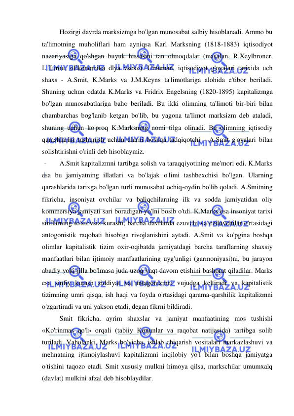  
 
Hozirgi davrda marksizmga bo'lgan munosabat salbiy hisoblanadi. Ammo bu 
ta'limotning muholiflari ham ayniqsa Karl Marksning (1818-1883) iqtisodiyot 
nazariyasiga qo'shgan buyuk hissasini tan olmoqdalar (masalan, R.Xeylbroner, 
L.Turou. «Ekonomika dlya vsex»). Umuman, iqtisodiyot g'oyalari tarixida uch 
shaxs - A.Smit, K.Marks va J.M.Keyns ta'limotlariga alohida e'tibor beriladi. 
Shuning uchun odatda K.Marks va Fridrix Engelsning (1820-1895) kapitalizmga 
bo'lgan munosabatlariga baho beriladi. Bu ikki olimning ta'limoti bir-biri bilan 
chambarchas bog'lanib ketgan bo'lib, bu yagona ta'limot marksizm deb ataladi, 
shuning uchun ko'proq K.Marksning nomi tilga olinadi. Bu olimning iqtisodiy 
qarashlarini tushunish uchun ularni boshqa tadqiqotchi - A.Smit g'oyalari bilan 
solishtirishni o'rinli deb hisoblaymiz.  
A.Smit kapitalizmni tartibga solish va taraqqiyotining me'mori edi. K.Marks 
esa bu jamiyatning illatlari va bo'lajak o'limi tashbexchisi bo'lgan. Ularning 
qarashlarida tarixga bo'lgan turli munosabat ochiq-oydin bo'lib qoladi. A.Smitning 
fikricha, insoniyat ovchilar va baliqchilarning ilk va sodda jamiyatidan oliy 
kommersiya jamiyati sari boradigan yo'lni bosib o'tdi. K.Marks esa insoniyat tarixi 
sinflarning to'xtovsiz kurashi, barcha davrlarda ezuvchi va eziluvchilar o'rtasidagi 
antogonistik raqobati hisobiga rivojlanishini aytadi. A.Smit va ko'pgina boshqa 
olimlar kapitalistik tizim oxir-oqibatda jamiyatdagi barcha taraflarning shaxsiy 
manfaatlari bilan ijtimoiy manfaatlarining uyg'unligi (garmoniyasi)ni, bu jarayon 
abadiy yoki jilla bo'lmasa juda uzoq vaqt davom etishini bashorat qiladilar. Marks 
esa sinfiy kurash ziddiyat va antagonizmni vujudga keltiradi va kapitalistik 
tizimning umri qisqa, ish haqi va foyda o'rtasidagi qarama-qarshilik kapitalizmni 
o'zgartiradi va uni yakson etadi, degan fikrni bildiradi. 
  
Smit fikricha, ayrim shaxslar va jamiyat manfaatining mos tushishi 
«Ko'rinmas qo'l» orqali (tabiiy Konunlar va raqobat natijasida) tartibga solib 
turiladi. Vaholanki, Marks bo'yicha, ishlab chiqarish vositalari markazlashuvi va 
mehnatning ijtimoiylashuvi kapitalizmni inqilobiy yo'l bilan boshqa jamiyatga 
o'tishini taqozo etadi. Smit xususiy mulkni himoya qilsa, markschilar umumxalq 
(davlat) mulkini afzal deb hisoblaydilar.  
