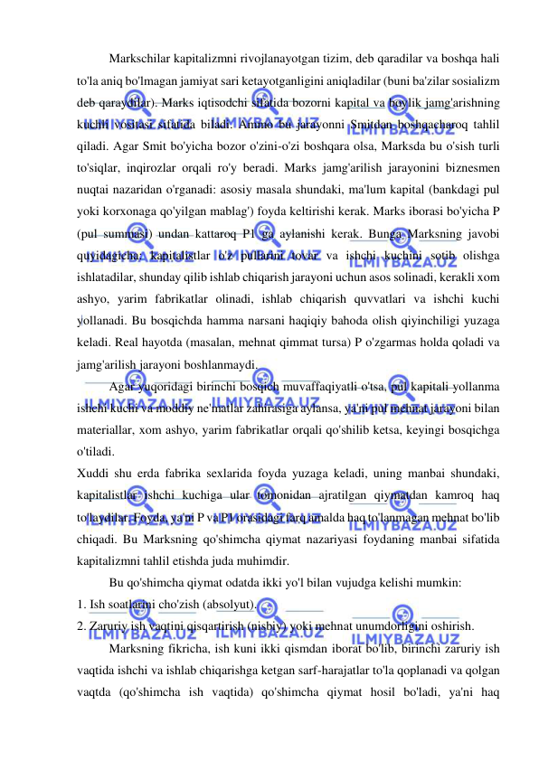  
 
Markschilar kapitalizmni rivojlanayotgan tizim, deb qaradilar va boshqa hali 
to'la aniq bo'lmagan jamiyat sari ketayotganligini aniqladilar (buni ba'zilar sosializm 
deb qaraydilar). Marks iqtisodchi sifatida bozorni kapital va boylik jamg'arishning 
kuchli vositasi sifatida biladi. Ammo bu jarayonni Smitdan boshqacharoq tahlil 
qiladi. Agar Smit bo'yicha bozor o'zini-o'zi boshqara olsa, Marksda bu o'sish turli 
to'siqlar, inqirozlar orqali ro'y beradi. Marks jamg'arilish jarayonini biznesmen 
nuqtai nazaridan o'rganadi: asosiy masala shundaki, ma'lum kapital (bankdagi pul 
yoki korxonaga qo'yilgan mablag') foyda keltirishi kerak. Marks iborasi bo'yicha P 
(pul summasi) undan kattaroq P1 ga aylanishi kerak. Bunga Marksning javobi 
quyidagicha: kapitalistlar o'z pullarini tovar va ishchi kuchini sotib olishga 
ishlatadilar, shunday qilib ishlab chiqarish jarayoni uchun asos solinadi, kerakli xom 
ashyo, yarim fabrikatlar olinadi, ishlab chiqarish quvvatlari va ishchi kuchi 
yollanadi. Bu bosqichda hamma narsani haqiqiy bahoda olish qiyinchiligi yuzaga 
keladi. Real hayotda (masalan, mehnat qimmat tursa) P o'zgarmas holda qoladi va 
jamg'arilish jarayoni boshlanmaydi.  
Agar yuqoridagi birinchi bosqich muvaffaqiyatli o'tsa, pul kapitali yollanma 
ishchi kuchi va moddiy ne'matlar zahirasiga aylansa, ya'ni pul mehnat jarayoni bilan 
materiallar, xom ashyo, yarim fabrikatlar orqali qo'shilib ketsa, keyingi bosqichga 
o'tiladi.  
Xuddi shu erda fabrika sexlarida foyda yuzaga keladi, uning manbai shundaki, 
kapitalistlar ishchi kuchiga ular tomonidan ajratilgan qiymatdan kamroq haq 
to'laydilar. Foyda, ya'ni P va P1 orasidagi farq amalda haq to'lanmagan mehnat bo'lib 
chiqadi. Bu Marksning qo'shimcha qiymat nazariyasi foydaning manbai sifatida 
kapitalizmni tahlil etishda juda muhimdir.  
Bu qo'shimcha qiymat odatda ikki yo'l bilan vujudga kelishi mumkin:  
1. Ish soatlarini cho'zish (absolyut).  
2. Zaruriy ish vaqtini qisqartirish (nisbiy) yoki mehnat unumdorligini oshirish.  
Marksning fikricha, ish kuni ikki qismdan iborat bo'lib, birinchi zaruriy ish 
vaqtida ishchi va ishlab chiqarishga ketgan sarf-harajatlar to'la qoplanadi va qolgan 
vaqtda (qo'shimcha ish vaqtida) qo'shimcha qiymat hosil bo'ladi, ya'ni haq 
