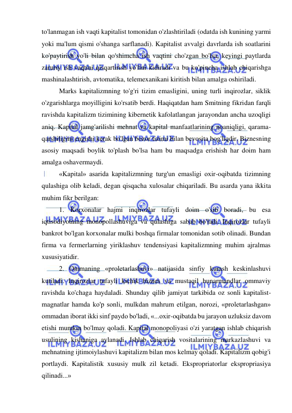  
 
to'lanmagan ish vaqti kapitalist tomonidan o'zlashtiriladi (odatda ish kunining yarmi 
yoki ma'lum qismi o'shanga sarflanadi). Kapitalist avvalgi davrlarda ish soatlarini 
ko'paytirish yo'li bilan qo'shimcha ish vaqtini cho'zgan bo'lsa, keyingi paytlarda 
zaruriy ish vaqtini qisqartirish yo'lini kidiradi va bu ko'pincha ishlab chiqarishga 
mashinalashtirish, avtomatika, telemexanikani kiritish bilan amalga oshiriladi.  
Marks kapitalizmning to'g'ri tizim emasligini, uning turli inqirozlar, siklik 
o'zgarishlarga moyilligini ko'rsatib berdi. Haqiqatdan ham Smitning fikridan farqli 
ravishda kapitalizm tizimining kibernetik kafolatlangan jarayondan ancha uzoqligi 
aniq. Kapital jamg'arilishi mehnat va kapital manfaatlarining noaniqligi, qarama-
qarshiligini engishi kerak bo'lgan bozor tizimi bilan bevosita bog'liqdir. Biznesning 
asosiy maqsadi boylik to'plash bo'lsa ham bu maqsadga erishish har doim ham 
amalga oshavermaydi.  
«Kapital» asarida kapitalizmning turg'un emasligi oxir-oqibatda tizimning 
qulashiga olib keladi, degan qisqacha xulosalar chiqariladi. Bu asarda yana ikkita 
muhim fikr berilgan:  
1. Korxonalar hajmi inqirozlar tufayli doim o'sib boradi, bu esa 
iqtisodiyotning monopollashuviga va qulashiga sabab bo'ladi. Inqirozlar tufayli 
bankrot bo'lgan korxonalar mulki boshqa firmalar tomonidan sotib olinadi. Bundan 
firma va fermerlarning yiriklashuv tendensiyasi kapitalizmning muhim ajralmas 
xususiyatidir.  
2. Ommaning «proletarlashuvi» natijasida sinfiy kurash keskinlashuvi 
kutiladi. Inqirozlar tufayli kichik biznes va mustaqil hunarmandlar ommaviy 
ravishda ko'chaga haydaladi. Shunday qilib jamiyat tarkibida oz sonli kapitalist-
magnatlar hamda ko'p sonli, mulkdan mahrum etilgan, norozi, «proletarlashgan» 
ommadan iborat ikki sinf paydo bo'ladi, «...oxir-oqibatda bu jarayon uzluksiz davom 
etishi mumkin bo'lmay qoladi. Kapital monopoliyasi o'zi yaratgan ishlab chiqarish 
usulining kishaniga aylanadi. Ishlab chiqarish vositalarining markazlashuvi va 
mehnatning ijtimoiylashuvi kapitalizm bilan mos kelmay qoladi. Kapitalizm qobig'i 
portlaydi. Kapitalistik xususiy mulk zil ketadi. Ekspropriatorlar ekspropriasiya 
qilinadi...»  
