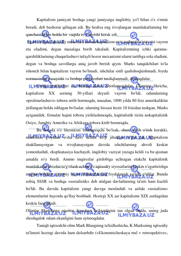  
 
Kapitalizm jamiyati boshqa yangi jamiyatga inqilobiy yo'l bilan o'z o'rnini 
beradi, deb bashorat qilingan edi. Bu hodisa eng rivojlangan mamlakatlarning bir 
qanchasida har holda bir vaqtda ro'y berishi kerak edi. 
 Ilgari surilgan iqtisodiy munozara asosan kapitalizm oxir-oqibatda o'zini o'zi vayron 
eta oladimi, degan masalaga borib takaladi. Kapitalizmning ichki qarama-
qarshiliklarining chuqurlashuvi tufayli bozor mexanizmi ularni tartibga sola oladimi, 
degan va boshqa savollarga aniq javob berish qiyin. Marks tanqidchilari to'la 
ishonch bilan kapitalizm vayron bo'lmadi, ishchilar sinfi qashshoqlashmadi, foyda 
normasining pasayishi va boshqa prognozlari tasdiqlanmadi, demoqdalar.  
Uning tarafdorlari esa buning aksini isbotlamoqdalar. Ularning fikricha, 
kapitalizm 
XX 
asrning 
30-yillari 
deyarli 
vayron 
bo'ldi, 
odamlarning 
«proletarlashuvi» tobora ortib bormoqda, masalan, 1800 yilda 80 foiz amerikaliklar 
yollangan holda ishlagan bo'lsalar, ularning hissasi hozir 10 foizdan tushgan, Marks 
aytganidek, firmalar hajmi tobora yiriklashmoqda, kapitalistik tizim nokapitalistik 
Osiyo, Janubiy Amerika va Afrikaga tobora kirib bormoqda.  
Bu borada o'z fikrimizni bildirmoqchi bo'lsak, shuni aytib o'tish kerakki, 
marksizm g'oyalari o'sha davr uchun ko'p jihatdan to'g'ri edi. Kapitalizm 
shakllanayotgan 
va 
rivojlanayotgan 
davrda 
ishchilarning 
ahvoli 
keskin 
yomonlashdi, ekspluatasiya kuchaydi, inqilobiy vaziyat yuzaga keldi va bu qisman 
amalda ro'y berdi. Ammo inqirozlar girdobiga uchragan etakchi kapitalistik 
mamlakatlar ahvolni to'g'rilash uchun o'z iqtisodiy siyosatlarini keskin o'zgartirishga 
majbur bo'ldilar, ijtimoiy bozor elementlaridan foydalanish yo'liga o'tdilar. Bunda 
sobiq SSSR va boshqa «sosialistik» deb atalgan davlatlarning ta'siri ham kuchli 
bo'ldi. Bu davrda kapitalizm yangi davrga moslashdi va aslida «sosializm» 
elementlarini hayotda qo'llay boshladi. Hozirgi XX asr kapitalizmi XIX asrdagidan 
keskin farq qiladi.  
Olimlar Marksning otashin demokrat bo'lganligini tan olgan holda, uning juda 
shoshqalok odam ekanligini ham aytmoqdalar.  
Taniqli iqtisodchi olim Mark Blaugning ta'kidlashicha, K.Marksning iqtisodiy 
ta'limoti hozirgi davrda ham dolzarbdir («Ekonomicheskaya msl v retrospektive», 
