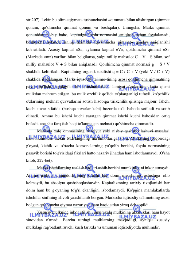  
 
str.207). Lekin bu olim «qiymat» tushunchasini «qimmat» bilan alishtirgan (qimmat 
qonuni, qo'shimcha qimmat qonuni va boshqalar). Uningcha, Marks qimmat 
qonunidan nisbiy baho, kapitalga foyda normasini aniqlash uchun foydalanadi, 
boshqacha aytanda, uning tizimida «qo'shimcha qimmat» qanday aniqlanishi 
ko'rsatiladi. Asosiy kapital «S», aylanma kapital «V», qo'shimcha qimmat «S» 
(Marksda «m») xarflari bilan belgilansa, yalpi milliy mahsulot C + V + S bilan, sof 
milliy mahsulot V + S bilan aniqlanadi. Qo'shimcha qimmat normasi g = S / V 
shaklida keltiriladi. Kapitalning organik tuzilishi q = C / C + V (yoki V / C + V) 
shaklida ifodalangan. Marks iqtisodiy ta'limo-tining asosi qo'shimcha qimmatning 
paydo bo'lishi quyidagilar bilan tushuntiriladi. Jamiyat a'zolarining katta qismi 
mulkdan mahrum etilgan, bu mulk ozchilik qo'lida to'planganligi tufayli, ko'pchilik 
o'zlarining mehnat quvvatlarini sotish hisobiga tirikchilik qilishga majbur. Ishchi 
kuchi tovar sifatida (boshqa tovarlar kabi) bozorda to'la bahoda sotiladi va sotib 
olinadi. Ammo bu ishchi kuchi yaratgan qimmat ishchi kuchi bahosidan ortiq 
bo'ladi. ana shu farq (ish haqi to'lanmagan mehnat) qo'shimcha qimmatdir.  
Marksda xalq ommasining absolyut yoki nisbiy qashshoqlashuvi masalasi 
ham muhimdir. Lekin M.Blaugning ma'lumotlariga ko'ra, Marksning yuqoridagi 
g'oyasi, kichik va o'rtacha korxonalarning yo'qolib borishi, foyda normasining 
pasayib borishi to'g'risidagi fikrlari hatto nazariy jihatdan ham isbotlanmaydi (O'sha 
kitob, 227-bet).  
Marks ishchilarning real ish haqlari oshib borishi mumkinligini inkor etmaydi. 
Ammo mehnat unumdorligining ortishi har doim maoshning oshishiga olib 
kelmaydi, bu absolyut qashshoqlashuvdir. Kapitalizmning tarixiy rivojlanishi har 
doim ham bu g'oyaning to'g'ri ekanligini isbotlamaydi. Ko'pgina mamlakatlarda 
ishchilar sinfining ahvoli yaxshilanib borgan. Markscha iqtisodiy ta'limotning asosi 
bo'lgan qo'shimcha qiymat nazariyasi ham haqiqatdan yiroq deb topildi. 
  
Xususiy mulkning inkor etilishi, umumxalq mulkining afzalliklari ham hayot 
sinovidan o'tmadi. Barcha turdagi mulklarning mavjudligi, ayniqsa xususiy 
mulkdagi rag'batlantiruvchi kuch tarixda va umuman iqtisodiyotda muhimdir.  
