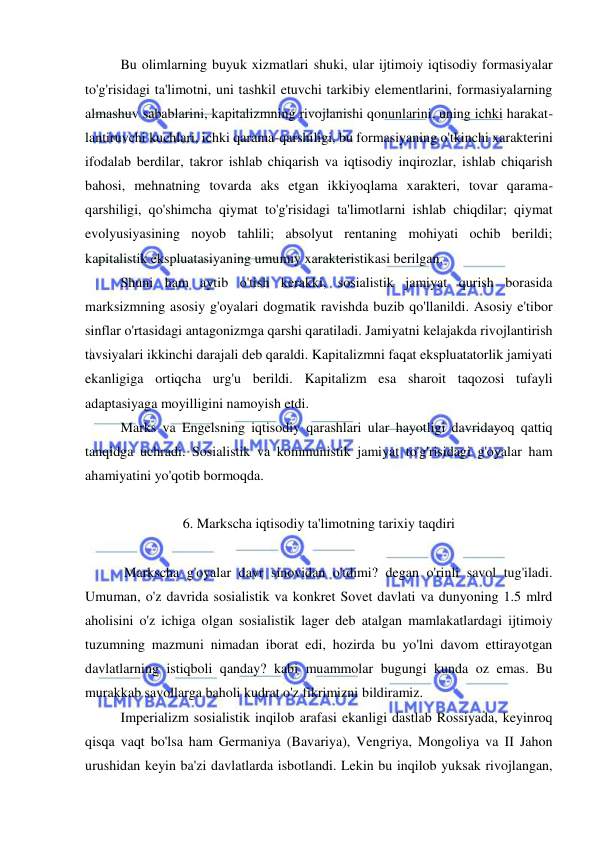  
 
Bu olimlarning buyuk xizmatlari shuki, ular ijtimoiy iqtisodiy formasiyalar 
to'g'risidagi ta'limotni, uni tashkil etuvchi tarkibiy elementlarini, formasiyalarning 
almashuv sabablarini, kapitalizmning rivojlanishi qonunlarini, uning ichki harakat-
lantiruvchi kuchlari, ichki qarama-qarshiligi, bu formasiyaning o'tkinchi xarakterini 
ifodalab berdilar, takror ishlab chiqarish va iqtisodiy inqirozlar, ishlab chiqarish 
bahosi, mehnatning tovarda aks etgan ikkiyoqlama xarakteri, tovar qarama-
qarshiligi, qo'shimcha qiymat to'g'risidagi ta'limotlarni ishlab chiqdilar; qiymat 
evolyusiyasining noyob tahlili; absolyut rentaning mohiyati ochib berildi; 
kapitalistik ekspluatasiyaning umumiy xarakteristikasi berilgan. 
Shuni ham aytib o'tish kerakki, sosialistik jamiyat qurish borasida 
marksizmning asosiy g'oyalari dogmatik ravishda buzib qo'llanildi. Asosiy e'tibor 
sinflar o'rtasidagi antagonizmga qarshi qaratiladi. Jamiyatni kelajakda rivojlantirish 
tavsiyalari ikkinchi darajali deb qaraldi. Kapitalizmni faqat ekspluatatorlik jamiyati 
ekanligiga ortiqcha urg'u berildi. Kapitalizm esa sharoit taqozosi tufayli 
adaptasiyaga moyilligini namoyish etdi.  
Marks va Engelsning iqtisodiy qarashlari ular hayotligi davridayoq qattiq 
tanqidga uchradi. Sosialistik va kommunistik jamiyat to'g'risidagi g'oyalar ham 
ahamiyatini yo'qotib bormoqda.  
 
6. Markscha iqtisodiy ta'limotning tarixiy taqdiri 
 
 Markscha g'oyalar davr sinovidan o'tdimi? degan o'rinli savol tug'iladi. 
Umuman, o'z davrida sosialistik va konkret Sovet davlati va dunyoning 1.5 mlrd 
aholisini o'z ichiga olgan sosialistik lager deb atalgan mamlakatlardagi ijtimoiy 
tuzumning mazmuni nimadan iborat edi, hozirda bu yo'lni davom ettirayotgan 
davlatlarning istiqboli qanday? kabi muammolar bugungi kunda oz emas. Bu 
murakkab savollarga baholi kudrat o'z fikrimizni bildiramiz. 
  
Imperializm sosialistik inqilob arafasi ekanligi dastlab Rossiyada, keyinroq 
qisqa vaqt bo'lsa ham Germaniya (Bavariya), Vengriya, Mongoliya va II Jahon 
urushidan keyin ba'zi davlatlarda isbotlandi. Lekin bu inqilob yuksak rivojlangan, 
