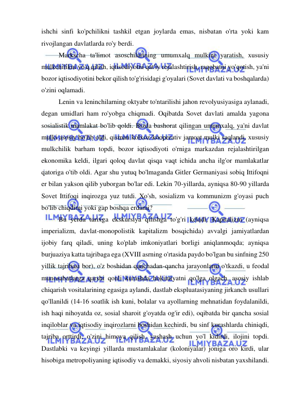  
 
ishchi sinfi ko'pchilikni tashkil etgan joylarda emas, nisbatan o'rta yoki kam 
rivojlangan davlatlarda ro'y berdi.  
Markscha ta'limot asoschilarining umumxalq mulkini yaratish, xususiy 
mulkchilikni yo'q qilish, iqtisodiyotni qat'iy rejalashtirish, raqobatni yo'qotish, ya'ni 
bozor iqtisodiyotini bekor qilish to'g'risidagi g'oyalari (Sovet davlati va boshqalarda) 
o'zini oqlamadi.  
Lenin va leninchilarning oktyabr to'ntarilishi jahon revolyusiyasiga aylanadi, 
degan umidlari ham ro'yobga chiqmadi. Oqibatda Sovet davlati amalda yagona 
sosialistik mamlakat bo'lib qoldi. Bizda bashorat qilingan umumxalq, ya'ni davlat 
mulki asosiy bo'lib oldi, qisman kolxoz-kooperativ jamoat mulki saqlandi, xususiy 
mulkchilik barham topdi, bozor iqtisodiyoti o'rniga markazdan rejalashtirilgan 
ekonomika keldi, ilgari qoloq davlat qisqa vaqt ichida ancha ilg'or mamlakatlar 
qatoriga o'tib oldi. Agar shu yutuq bo'lmaganda Gitler Germaniyasi sobiq Ittifoqni 
er bilan yakson qilib yuborgan bo'lar edi. Lekin 70-yillarda, ayniqsa 80-90 yillarda 
Sovet Ittifoqi inqirozga yuz tutdi. Xo'sh, sosializm va kommunizm g'oyasi puch 
bo'lib chiqdimi yoki gap boshqa erdami?  
Bu yerda tarixga ekskursiya qilishga to'g'ri keladi. Kapitalizm (ayniqsa 
imperializm, davlat-monopolistik kapitalizm bosqichida) avvalgi jamiyatlardan 
ijobiy farq qiladi, uning ko'plab imkoniyatlari borligi aniqlanmoqda; ayniqsa 
burjuaziya katta tajribaga ega (XVIII asrning o'rtasida paydo bo'lgan bu sinfning 250 
yillik tajribasi bor), o'z boshidan qanchadan-qancha jarayonlarni o'tkazdi, u feodal 
munosabatlarga qarshi qonli kurashda hokimiyatni qo'lga olgach, asosiy ishlab 
chiqarish vositalarining egasiga aylandi, dastlab ekspluatasiyaning jirkanch usullari 
qo'llanildi (14-16 soatlik ish kuni, bolalar va ayollarning mehnatidan foydalanildi, 
ish haqi nihoyatda oz, sosial sharoit g'oyatda og'ir edi), oqibatda bir qancha sosial 
inqiloblar va iqtisodiy inqirozlarni boshidan kechirdi, bu sinf kurashlarda chiniqdi, 
tajriba orttirdi, o'zini himoya qilish, yashash uchun yo'l kidirdi, ilojini topdi. 
Dastlabki va keyingi yillarda mustamlakalar (koloniyalar) joniga oro kirdi, ular 
hisobiga metropoliyaning iqtisodiy va demakki, siyosiy ahvoli nisbatan yaxshilandi.  
